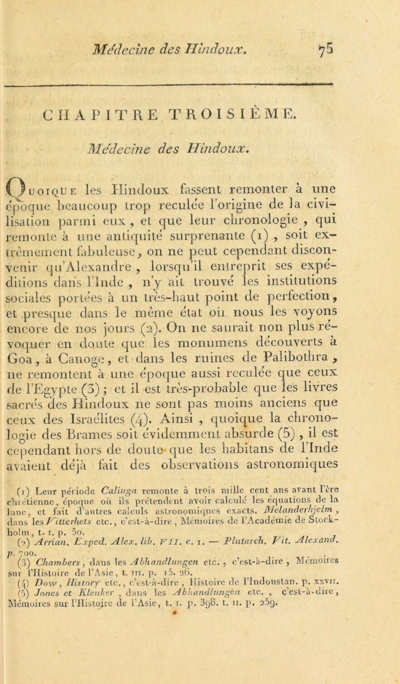 CHAPITRE TROISIÈME. Me'decine des Hindoiix, O^oiqL’e les Pïiiidoux fassent remonter à une ('ijbque beaucoup trop reculee l’origine de la cWi- lisation parmi eux, et que leur chronologie , qui remonte à une antiquité surprenante (i) , soit ex- trêmement fabuleuse, on ne peut cependant discon- venir qu’Alexandre , lorsqu’il entreprit ses expé- ditions dans l’Inde , n’y ait trouvé les institutions sociales portées à un très-haut point de perfection, et .presque dans le même état où nous les voyons encore de nos jours (2). On ne saurait non plus ré- voquer en doute que les monumens découverts à Goa, à Canote, et dans les ruines de Palibothra , ne remontent à une époque aussi reculee que ceux de l’Egypte (5) ; et il est très-probable que les livres sacrés des Hindoux ne sont pas moins anciens que ceux des Israélites (4). Ainsi , quoique la chrono- logie des Brames soit évidemment absurde (5), il est cependant hors de douto^que les iiabitans de l’Inde avaient déjà fait des observations astronomiques (i) Leur période Caliugn remonte à trois mille cent ans avant IVre clirétiennc, époque où ils prétendent avoir calculé les équations de la lune, et fait d’autres calculs astronomiques exacts. Mclanderfijclm , dans les faille rhet s etc., c’est-à-dire, iMémoires de l’Académie de Stock- holm , t. I, p. 5o. (o) yirrian. L'^xpetl, Alex. lib. VII. c. i. — Plutarch. Vit. Alexàna. J). 700. (?>) Chamhers , duns les A bhancUiingen etc., c’est-à-dire, Mémoires sur l’Hisloirc de l’Asie, l. m, p. i5. a6. (/l) Dow, Hisiory etc., c’est-à-dire , Histoire de l’Indonstan. p. xxvir. (à) Jones et Klcnker , dans les Abhandlungèa etc. , c’est-à-dire,