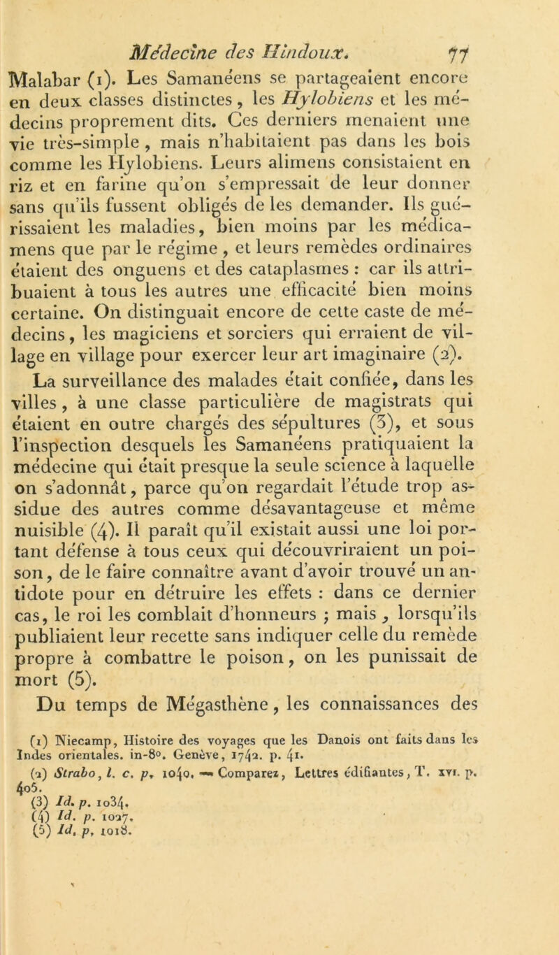 Malabar (i). Les Samanéens se partageaient encore en deux classes distinctes, les Hjlobiens et les mé- decins proprement dits. Ces derniers menaient une yie très-simple , mais n’habitaient pas dans les bois comme les Hjlobiens. Leurs alirnens consistaient en riz et en farine qu’on s’empressait de leur donner sans qu’ils fussent obligés de les demander. Ils gué- rissaient les maladies, bien moins par les médica- mens que par le régime , et leurs remèdes ordinaires étaient des onguens et des cataplasmes : car ils attri- buaient à tous les autres une efficacité bien moins certaine. On distinguait encore de cette caste de mé- decins , les magiciens et sorciers qui erraient de vil- lage en village pour exercer leur art imaginaire (2). La surveillance des malades était confiée, dans les villes, à une classe particulière de magistrats qui étaient en outre chargés des sépultures (3), et sous l’inspection desquels les Samanéens pratiquaient la médecine qui était presque la seule science à laquelle on s’adonnât, parce qu’on regardait l’étude trop as- sidue des autres comme désavantageuse et même nuisible (4). Il paraît qu’il existait aussi une loi por- tant défense à tous ceux qui découvriraient un poi- son , de le faire connaître avant d’avoir trouvé un an- tidote pour en détruire les effets : dans ce dernier cas, le roi les comblait d’honneurs j mais , lorsqu’ils publiaient leur recette sans indiquer celle du remède propre à combattre le poison, on les punissait de mort (5). Du temps de Mégasthène, les connaissances des (1) Niecamp, Histoire des voyages que les Danois ont faits dans les Indes orientales. in-8°. Genève, 1742. p. (2) Sirabo, l. c, p, io4o, — Comparei, Lettres édifiantes,!’, xvi. p. 4o5. (3) Id. p. io34.