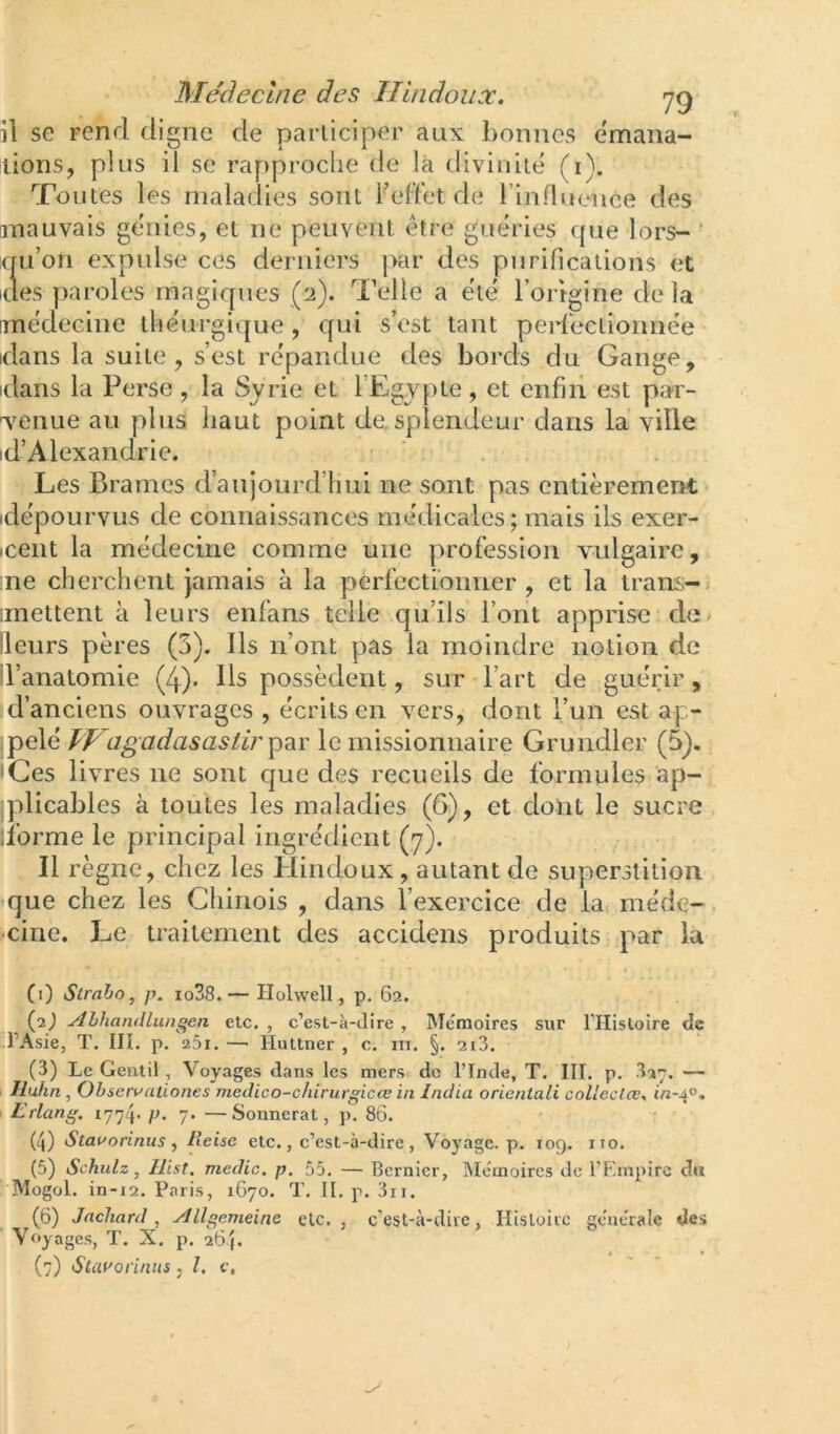 il se rend digne de participer aux bonnes émana- ilions, plus il se rapproche de là divinité (i). Toutes les maladies sont F effet de rinfluence des mauvais gchiies, et ne peuvent être guéries (pie lors- ’ (pi’on expulse ces derniers par des purifications et des paroles magiques (2). d’elle a été l’origine delà médecine théurgique, qui s’est tant perlectionnée dans la suite, s’est répandue des bords du Gange, dans la Perse , la Syrie et l’Egypte , et enfin est par- venue au plus haut point de. splendeur dans la ville id’Alexandrie. . Les Brames d’aujourd’hui ne sont pas entièrement dépourvus de connaissances médicales; mais ils exer- iceiit la médecine comme une profession vulgaire, me cherchent jamais à la perfectionner, et la trans-» mettent à leurs enfans telle qu’ils l’ont apprise de/ Heurs pères (3). Ils n’ont pas la moindre notion de d’anatomie (4). Us possèdent, sur l’art de guérir, d’anciens ouvrages , écrits en vers, dont l’un est ap- pelé TH a g ad as as tir le missionnaire Grundler (5). Ces livres ne sont que des recueils de formules ap- plicables à toutes les maladies (6), et dont le sucre librme le principal ingrédient (7). Il règne, chez les Plindoux, autant de superstition fque chez les Chinois , dans l’exercice de la méde- cine. Le traitement des accidens produits par la CO Straho, p. io38.— Holwell, p. 62. (2J Abhandlungen etc. , c’est-à-dire , Mémoires sur THisloire de d’Asie, T. III. p. 261. —■ Huttner , c. in. §. 2i3. (3) Le Gentil , Voyages dans les mers de l’Inde, T. III. p. — Iluhn, Observaiiones meclico-c/iirurgicœ in India orieniali collecta;, m-4®. Lrlang. P- 7* —Sonnerat, p. 86. (4) Staaorinus , lleisc etc., c’est-à-dire , Voyage, p. 109. iio. (5) Schulz, Ilist. medic. p. 55. — Bernicr, Mémoires de FF-mpirc d« Mogol. in-i2. Paris, 1670. T. II. p. 3ii. (6) Jachard Allgemeine etc., c’est-à-dire, Hisloirc geatraîe des Voyages, T. X. p. 264. (7) Slat'oriiuts, l. c.