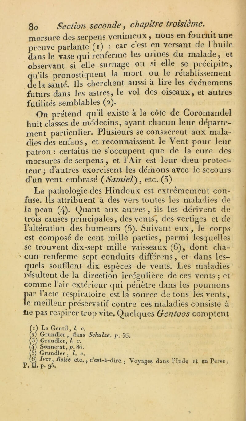 morsure des serpens venimeux, nous en fournit une preuve parlante (i) : car cest en versant de l’huile dans le vase qui renferme les urines du malade, et observant si elle surnage ou si elle se précipité, qu’ils pronostiquent la mort ou le rétablissement de la santé. Ils cherchent aussi à lire les événemens futurs dans les astres, le vol des oiseaux, et autres futilités semblables (2). On prétend qu’il existe à la côte de Coromandel huit classes de médecins, ayant chacun leur départe- ment particulier. Plusieurs se consacrent aux mala- dies des enfans, et reconnaissent le Vent pour leur patron : certains ne s’occupent que de la cure des morsures de serpens, et l’Air est leur dieu protec- teur; d’autres exorcisent les démons avec le secours d’un vent embrasé {Samiel), etc. (5) La pathologie des Hindoux est extrêmement con- fuse. Ils attribuent à des vers toutes les maladies de la peau (4). Quant aux autres, ils les dérivent de trois causes principales, des ventV, des vertiges et de l’altération des humeurs (5). Suivant eux, le corps est composé de cent mille parties, parmi lesquelles se trouvent dix-sept mille vaisseaux (6), dont cha- cun renferme sept conduits différons, et dans les- quels soufflent dix espèces de vents. Les maladies résultent de la direction irrégulière de ces vents ; et comme l’air extérieur qui pénètre dans les poumons par l’acte respiratoire est la source de tous les vents, le meilleur préservatif contre ces maladies consiste à ne pas respirer trop vite. Quelques Gentoos complenl Îi) Le Gentil, l. c. 2) Grundler, dans Schulze. p. 56. 3) Grundler, l. c. (4) S»nnerat, p. 8<î. Î5) Grundler , l. c, (6) li'cs Heise etc., c’est-à-dire , Voyages dans l’Iude cl en Perse, P. U. p. 9&.