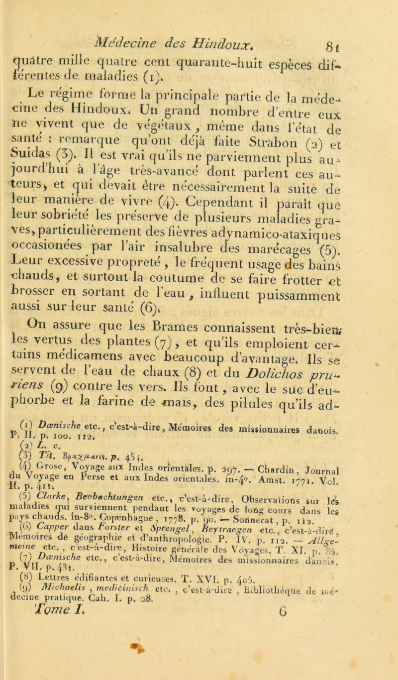 qiiâtre mille quaire cent quarante-huit espèces dil* fe'rentes de maladies (i)* Le régime forme la principale partie de la méde- cine des Hindoux. Un grand nombre d’entre eux ne yvent que de végétaux, même dans l’état de santé : remaripie qu’ont déjà faite Strabon (2) et Suidas (3). Il est vrai qu’ils ne parviennent plus au- jourd’hui à l’àge très-avancé dont parlent ces au- 'toursJ et qui devait être nécessairement la suite de leur manière de vivre (4). Cependant il paraît que leur sobriété les préserve de plusieurs maladies gra- ves, particulièrement des fièvres adynamico-ataxiques occasionées par l’air insalubre des marécages (5). Leur excessive propreté , le fréquent usage des bains chauds, et surtout la coutume de se faire frotter et brosser en sortant de 1 eau , influent puissamment aussi sur leur santé (6)1 On assure que les Brames connaissent très-bien; les vertus des plantes (7), et qu’ils emploient cer- tains médicamens avec beaucoup d’avantage. Ils se servent de 1 eau de chaux ^8^ et du Dolichos pvii‘- riens (9) contre les vers. Ils font, avec le suc d’eu- phorbe et la farine de mais, des pilules qu’ils ad- CO Dœmsche etc., c’est-à-dire, Mémoires des missionnaires danois. X1 Jl. p. 100. II2i (2} L. c. (o) Tri. p. (4) Grose, Voyage aux Indes orientales, p. 297. — Chardin , journal du Voyage en Perse et aux Indes orientales, in-40. Amst. 1771. Vol. (5) aurAe, Be^.bt,chuingen etc., c’est-à-dire. Observations sur les maladies oui surviennent pendant les voyages de long cours dans les pays chauds, in-80. Copenhague , 1778. p. 90. — Sortnérat, p. 112. (b) Ca/,per dans Fomer et Sprengel, heytraegen etc., c’est-à-dire , Mémoires de géographie et d’anthropologie. P. IV. p. 112. — etc. , cest-à-dire, Histoire générale des Voyages, T. XI. p. 1>2, Tl (7) etc., c’est-à-dire, Mémoires des missionnaires danois P. VII. p. 4.S1. (8) Lettres édifiantes et curieuses. T. XVI. p. 4o5. (9) Mtchaelis , methùini.sch etc. , c’est-à-dire , Bibliothèque de mé* decine pratupie. Cah. I. p. u8. Tome L G •I.