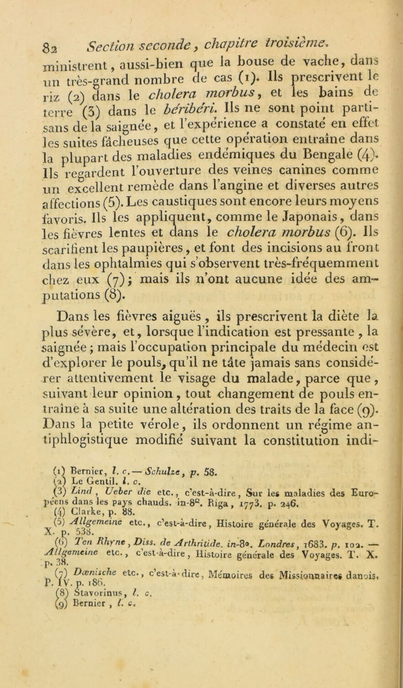 ininislrent, aussi-bien que la bouse de vache, dans un très-grand nombre de cas (i). Ils prescrivent le riz (2) dans le choiera jnorbus, et les bains de terre (5) dans le béribéri. Ils ne sont point parti- sans de la saignée, et l’expérience a constaté en effet les suites fâcheuses que cette opération entraîne dans la plupart des maladies endémiques du Bengale (4). Ils regardent l’ouverture des veines canines comme un excellent remède dans l’angine et diverses autres affections (5). Les caustiques sont encore leurs moyens favoris. Ils les appliquent, comme le Japonais, dans les fièvres lentes et dans le choiera morbus (6). Ils scarifient les paupières, et font des incisions au iront dans les ophtalmies qui s’observent très-fréquemment chez eux (7) j mais ils n’ont aucune idée des am- putations (8). Dans les fièvres aiguës , ils prescrivent la diète la plus sévère, et, lorsque l’indication est pressante , la saignée j mais l’occupation principale du médecin est d’explorer le pouls, qu’il ne tâte jamais sans considé- rer attentivement le visage du malade, parce que, suivant leur opinion, tout changement de pouls en- traîne à sa suite une altération des traits de la face (9). Dans la petite vérole, ils ordonnent un régime an- tiphlogistique modifié suivant la constitution indi- (i) Bernicr, l.c.— Schuïze, p. 58. (a) Le Gentil, l. c. (3) Lind , Ueher die etc., c’est-à-dire, Sur les maladies des Euro- péens dans les pays chauds, in-8®. Riga, 1773. p. 246. (4) Clarke, p. 88. (5) Allgemeine etc., c’est-à-dire, Histoire générale des Voyages. T. A- p. 538. (()) 7en Hhyne y Diss. de Arthriiide. tra-8». Londres y i683. p, loa. — Allgemeine etc., c’est-à-dire, Histoire générale des Voyages. T. X. p. 38, (7) DænUche etc., c’est-à-dire, Mémoires des Missionnaires danois, p. IV. p. i8h. ^8) Stavorinus, l. c, (9) Bernicr , l. c.