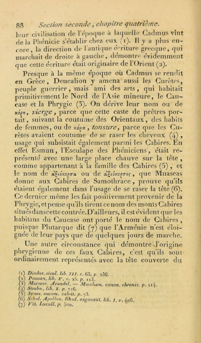 leur civilisation de l’epoque à laquelle Cadmns vint de la Phénicie s’établir chez eux ^'i). il j a plus en- core, la direction de l'antique écriture grecque, qui marchait de droite à gauche, démontre évidemment que cette écriture était originaire de l’Orient (2). Presque à la même époque oü Cadmns se rendit en Grèce, Deucalion y amena aussi les Curètes, peuple guerrier, mais ami des arts , qui habitait primitivement le Nord de l’Asie mineure, le Cau- case et la Phrygie (3). On dérive leur nom ou de xo^ri, vierge y parce que cette caste de prêtres por- tait, suivant la coutume dés Orientaux, des habits de femmes, ou de , tonsure^ parce que les Cu- retés avaient coutume de se raser les cheveux (4) > usage qui subsistait egalement parmi les Cabires. En effet Esmun, l’Esculape des Phéniciens, était re- présenté avec une large place chauve sur la tête , comme appartenant à la famille des Cabires (5) , et le nom de ou de x^ioy-s^a-oç, que Mnaseas donne aux Cabires de Samolhrace, prouve qu’ils étaient également dans l’usage de se raser la tête (6), Ce dernier même les fait positivement provenir de la Phry gie, et pense qu’ils tirent ce nom des monts Cabires situésdanscettecontrée.D’ailleurs, il est évident que les habitans du Caucase ont porté le nom de Cal3ires , puisque Plutarque dit (y) que l’Arménie n’est éloi- gnée de leur pays que de quelques jours de marche. Une autre circonstance qui démontre d’origine phrygienne de ces faux Cabires, c’est qu’ils sont ordinairement représentés avec la tête couverte du (i) Dioflor. siciil. lih. ijj, c. 65. p. 236. (o.) Pausan. lih. v. c. a5. p. ii3. C3) Mannor. Arundel. — Marsham. canon, chfonic. p, ii4' (4) Strabo, lih, X, p. 716. ^5) Synes. enconi. caluit. p. 7.3. (6) Schnt. Apollon. /Ihod. arfsonailt, lih. J u, 016 ^7) P it. Lucull. p. 5üu,