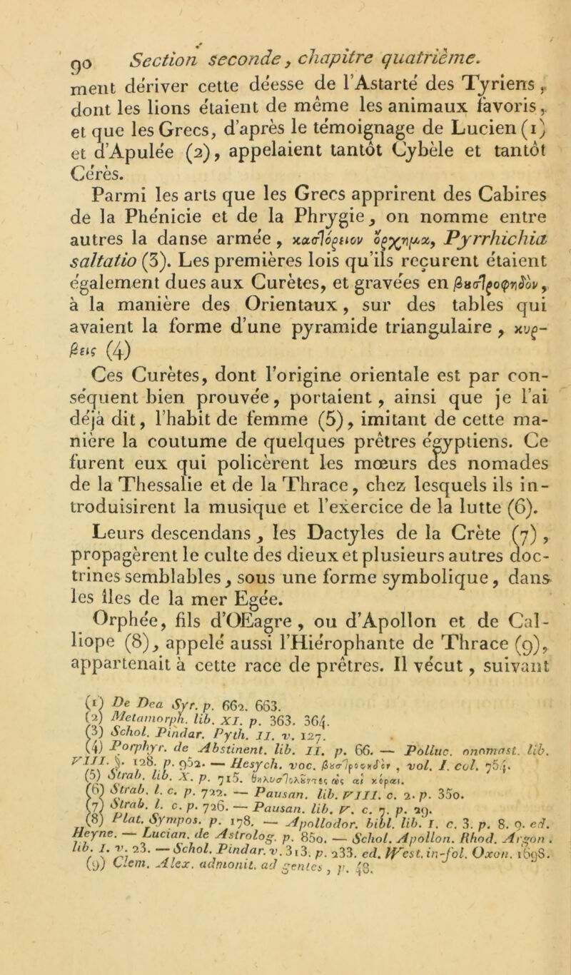 ment dériver cette deesse de l’Astartë des Tyriens ^ dont les lions ëlaient de même les animaux Favoris,, et que les Grecs, d’après le témoignage de Lucien (i) et d’Apulée (2), appelaient tantôt Cybèle et tantôt Gérés. Parmi les arts que les Grecs apprirent des Cabires de la Phénicie et de la Phrygie, on nomme entre autres la danse armée, Kualo^uov Pjrrhichia saltatio (3). Les premières lois qu’ils reçurent étaient également dues aux Curètes, et gravées en i8a(r7^o(pri<î'(si/, à la manière des Orientaux, sur des tables qui avaient la forme d’une pyramide triangulaire , (4) Ces Curètes, dont l’origine orientale est par con- séquent bien prouvée, portaient, ainsi que je l’ai déjà dit, l’habit de femme (5), imitant de cette ma- nière la coutume de quelques prêtres égyptiens. Ce furent eux qui policèrent les mœurs des nomades de la Thessalie et de la Thrace, chez lesquels ils in- troduisirent la musique et l’exercice de la lutte (6). Leurs descendans , les Dactyles de la Crète (7) , propagèrent le culte des dieux et plusieurs autres aoc- trines semblables, sous une forme symbolique, dans les lies de la mer Egée. Orphée, fils d’OEagre , ou d’Apollon et de Cal- liope (8), appelé aussi l’Hiérophante de Thrace (q), appartenait à cette race de prêtres. Il vécut, suivant f i) De Dca Svf. p. 66f.. 663. lib. XI. p. 363. 364. (5) ochol. Pindar. Pyth. Ji. v. 127. Porphyr. de^ -Abstinent, lib. il. p. 66. — Pollue, nnomnst. lib. 0^^' “■ Desych. voc. fiturlcootiScT , vol. J. col, tS.j. vA P- (hi\OcrTo\Sr'TU a! xipeci. fbl Atrab. l c. p. 7:12. — Pausnn. lib. VJll. c. 2. p. 35o. P‘ 726. — Pausan. lib. P', c. n. p. 29. (8) Plat. Syn,pos. p. 178. — Apnllodor. hibl. lib.' T. c. 3. p. 8. o. erl. Heyne. — Lucian. de Astrolog. p. 85o. — Schot. Apollon. Rhod. Argon . * / p. 233. ed. pP'cst.in-fol. Oxon. i6<jS. (9; Llem. Alex, adnionit. ad génies , ]>. 48.