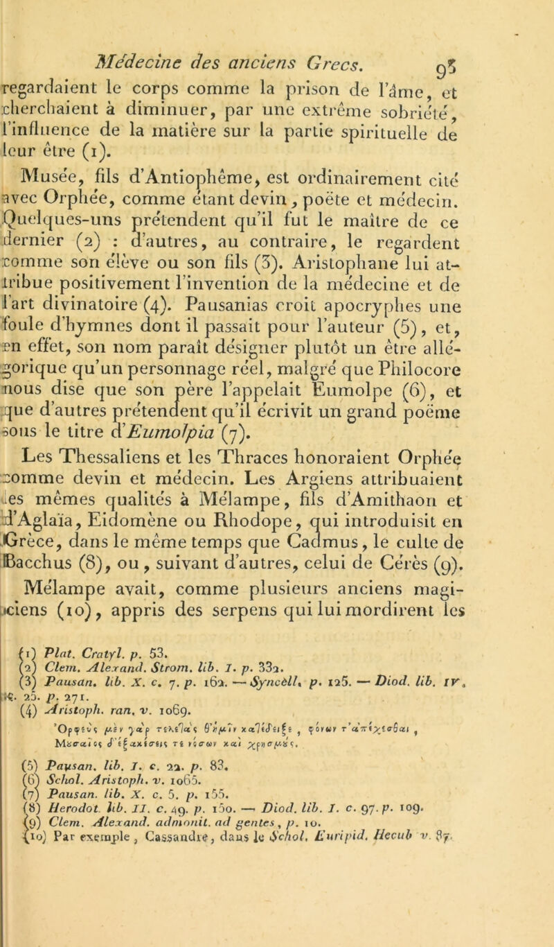 regardaient le corps comme la prison de Tâme, et cherchaient à diminuer, par une extreme sobriété^ l’influence de la matière sur la partie spirituelle de leur être (i). Musée, fils d’Antiophème, est ordinairement cité avec Orphe'e, comme étant devin , poète et médecin. Quelques-uns prétendent qu’il fut le maître de ce dernier (2) ; d’autres, au contraire, le regardent comme son élève ou son fils (3). Aristophane lui at- tribue positivement l’invention de la médecine et de fart divinatoire (4). Pausanias croit apocryphes une foule d’hymnes dont il passait pour l’auteur (5), et, Tn effet, son nom paraît désigner plutôt un être allé- gorique qu’un personnage réel, malgré que Philocore nous dise que son père l’appelait Eumolpe (6), et que d’autres prétendent qu’il écrivit un grand poème 50US le titre ^Eumolpia (7). Les Thessaliens et les Thraces honoraient Orphée :comme devin et médecin. Les Argiens attribuaient 4les mêmes qualités à Mélampe, fils d’Amithaon et d’Aglaia, Eidomène ou Rhodope, qui introduisit en Grèce, dans le même temps que Cadmus, le culte de Bacchus (8), ou , suivant d’autres, celui de Gérés (9). Mélampe avait, comme plusieurs anciens magi- ijciens (10), appris des serpens qui lui mordirent les p) Plat. Cratyl. p. 53. Clem. ytlexand. Strom. lib. 1. p. 332. (3) Pausan. lib. X. c. y. p. i6>. —Syncèlh p. 125. —* Diod. lib, tr. !Ç. 25. p. l'jl. (4) Ariitoph. ran. v. 1069. , ’Opfêvç piv xalfj'iifi , çor«r T’ctTri^faSai , ÎAae-alu rt ko<tmk x«i (5) Pausan. lib. J. c. 2a. p. 83, (G) Schol. Aristoph. v, io65. (7; Pausan. lib. X. c. 5, p. i55. f8) Herodot hb. II. c. /(9. p. i5o. —■ Diod. lib. I. c. gy.p- Jog. tg) Clem. Alexand. admonit. ad gentes , p. 10.