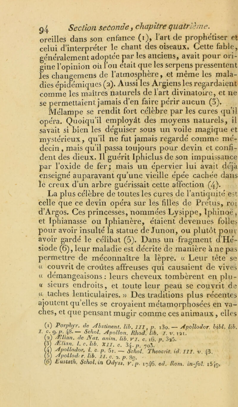 oreilles dans son enfance (i), l’art de prophétiser et celui d’interpreter le chant des oiseaux. Cette fable, gëne'ralement adoptée par les anciens, avait pour ori- gine lopinion où ron e^ait que les serpens pressentent les changemens de l’atmosphère, et même les mala- dies épidémiques (2). Aussi les Argiens les regardaient comme les maîtres naturels de l’art divinatoire, et ne se permettaient jamais d’en faire périr aucun (3), Mélampe se rendit fort célèbre par les cures qu’il opéra. Quoiqu’il employât des moyens naturels, il savait si bien les déguiser sous un voile magique et mystérieux, qu’il ne fut jamais regardé comme mé- decin , mais qu’il passa toujours pour devin et confi- dent des dieux. Il guérit Iphiclus de son impuissance par l’oxide de fer; mais un épervier lui avait déjà enseigné auparavant qu’une vieille épée cachée dans le creux d’un arbre guérissait cette affection (4). La plus célèbre de toutes les cures de l’antiquité est celle que ce devin opéra sur les filles de Prétus, roi d’Argos. Ces princesses, nommées Lysippe, ïphinoë, et Iphianasse ou Iphianère, étaient devenues folles pour avoir insulté la statue de Junon, ou plut<5t pour avoir gardé le célibat (5). Dans un fragment d’Hé- siode (6), leur maladie est décrite de manière à ne pas permettre de méconnaître la lèpre. « Leur tête se U couvrit de croûtes affreuses qui causaient de vives U démangeaisons; leurs cheveux tombèrent en plu- « sieurs endroits, et toute leur peau se couvrit de ches, et que pensant mugir comme ces animaux, elles (i) Porphyr. de Abstinent, lib. III, p. i3o. — Apoîlodor. bihl, lib. 9-e- 43* “ Schnl. Apollon. RJiod. lib. I. v. lar. Æslcan. de JVat. anini. lib. VI. c. i6. P. 3a5. m Ælian. l.c.Ub. XII. c. 34. p no'S. m Anollndor. Z. c. p. 5i. — Schol. Theocrit. id. III. v. 43. (5) Apollodf r. lib. ii. c. a. p. Ho. (6) Eustath, Schol.in Odyss, v.p. 1746. ed. Rom. in-fol. i5(g.