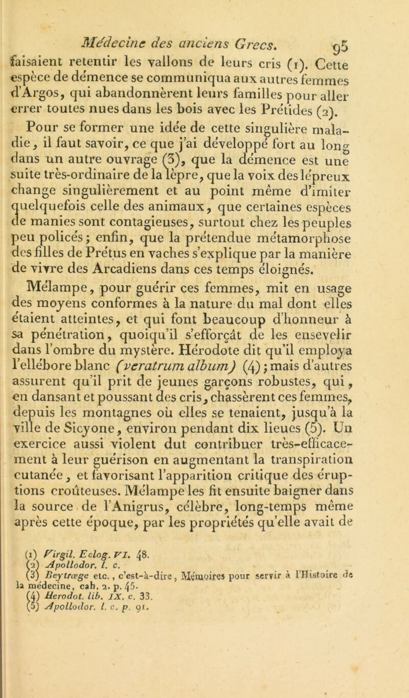 faisaient retentir les vallons de leurs cris (i). Cette espèce de de'mence se communiqua aux autres femmes fl’Argos, qui abandonnèrent leurs familles pour aller errer toutes nues dans les bois avec les Prèiides (2). Pour se former une ide'e de cette singulière mala- die J il faut savoir, ce que j ai de'veloppé fort au long dans un autre ouvrage (3), que la de'mence est une suite très-ordinaire de la lèpre, que la voix des lépreux change singulièrement et au point même d’imiter quelquefois celle des animaux, que certaines espèces de manies sont contagieuses, surtout chez les peuples peu police's; enfin, que la pre'tendue me'tamorphose des filles de Pre'tus en vaches s’explique par la manière de vivre des Arcadiens dans ces temps éloigne's. Mélampe, pour guérir ces femmes, mit en usage des moyens conformes à la nature du mal dont elles étaient atteintes, et qui font beaucoup d’honneur à sa pénétration, quoiqu’il s’efforçât de les ensevelir dans l’ombre du mystère. Hérodote dit qu’il employa l’ellébore blanc (veratrum album) (4) ; mais d’autres assurent qu’il prit de jeunes garçons robustes, qui, en dansant et poussant des cris, chassèrent ces femmes, depuis les montagnes oii elles se tenaient, jusqu’à la ville de Sicyone, environ pendant dix lieues (5). Un exercice aussi violent dut contribuer très-efficace- ment à leur guérison en augmentant la transpiration cutanée , et favorisant l’apparition critique des érup- tions croûteuses. Mélampe les fit ensuite baigner dans la source.de l’Anigrus, célèbre, long-temps même après cette époque, par les propriétés qu’elle avait de (1) f^irgil. Eclog. VI, 48. (2^ Apollodor, L. c. (3) Beytrœge etc., c’est-à-dire, MçnaQires pour servir à rHistoire de la médecine, cah.2. p. 45. (4) üerodot. lib. JX, c, 33. (5) Apollodor. l. c, P. 91.