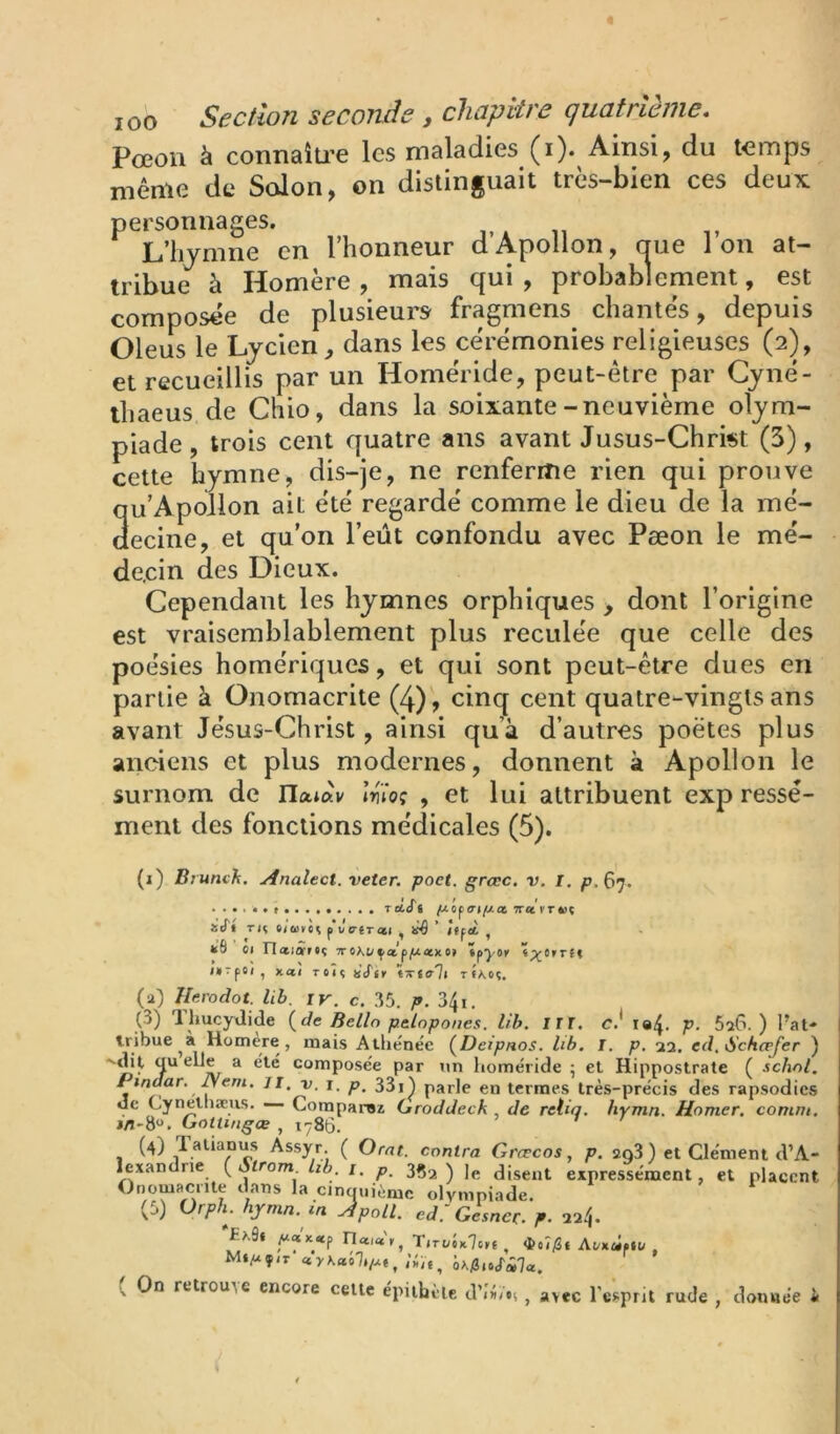 Pœoii à connaîti’e les maladies (i). Ainsi, du temps même de Solon, on distinguait très-bien ces deux personnages. L’hymne en Ihonneur dApollon, aue Ion at- tribue à Homère , mais qui , probablement, est composée de plusieurs fragmens chantés, depuis Oleus le Lycien, dans les cérémonies religieuses (2), et recueillis par un Homéride, peut-être par Cyné- ihaeus de Chio, dans la soixante-neuvième olym- piade , trois cent quatre ans avant Jusus-Chri«t (3), cette hymne, dis-je, ne renferme rien qui prouve qu’Apollon ait été regardé comme le dieu de la mé- decine, et qu’on l’eût confondu avec Pæon le mé- decin des Dieux. Cependant les hymnes orphiques , dont l’origine est vraisemblablement plus reculée que celle des poésies homériques, et qui sont peut-être dues en partie à Onomacrite (4), cinq cent quatre-vingts ans avant Jésus-Christ, ainsi qu’à d’autres poètes plus anciens et plus modernes, donnent à Apollon le surnom de llatàv moç , et lui attribuent exp ressè- ment des fonctions médicales (5). (i) Brunch, yinalect. veter. poet. grccc. v. I, 67. rccSt TTci rr iJ't TU tioitlt, pWêrati , ’ Iffd kÔ ci naiârtc TroMi^atp^uaexe» ïp^o. IH'pOl , KO-I TOÎÇ «(Tj. tTtali TfA.OÇ. (0 Ihrodot. lib. iv. c. 35. /». 34i. (3) 1 hucyüide {de Belln palopones. lib. ITT. c.* P- SsG. ) l’at- tribue à Homere, mais Allienëe {Deipnos. bb. I. p. 22. ed, Schcpfer ) ^ composée par un homéride ; et Hippostrate ( schnl. Pindar. Neni. ji, v. i. p, 33i^ parle en termes très-précis des rapsodies ue Cynelhæus. — Comparsz Groddeck de relia, hymn. Homer. comm. j/l-So. GotUngœ , 1786. (4) Talianirs Assyr. ( Oral, contra Grœcos, p. 2q3 ) et Clément d’A- lexandne {Sirom bb, i. p, 3^2 ) Jg disent expressément, et placent Onomacrite dans la cinciuiémc olympiade, (5) Ürph. hymn. m Jpoll. ed.'G^ncr. p. 224. '£>.9» Tirt/ôx'lc.t , AcxùftU , M»P4çit àrfinJ'ÜJa. ( On retrouAc encore cette épithète d’îâns , avec l’esprit rude , donnée i