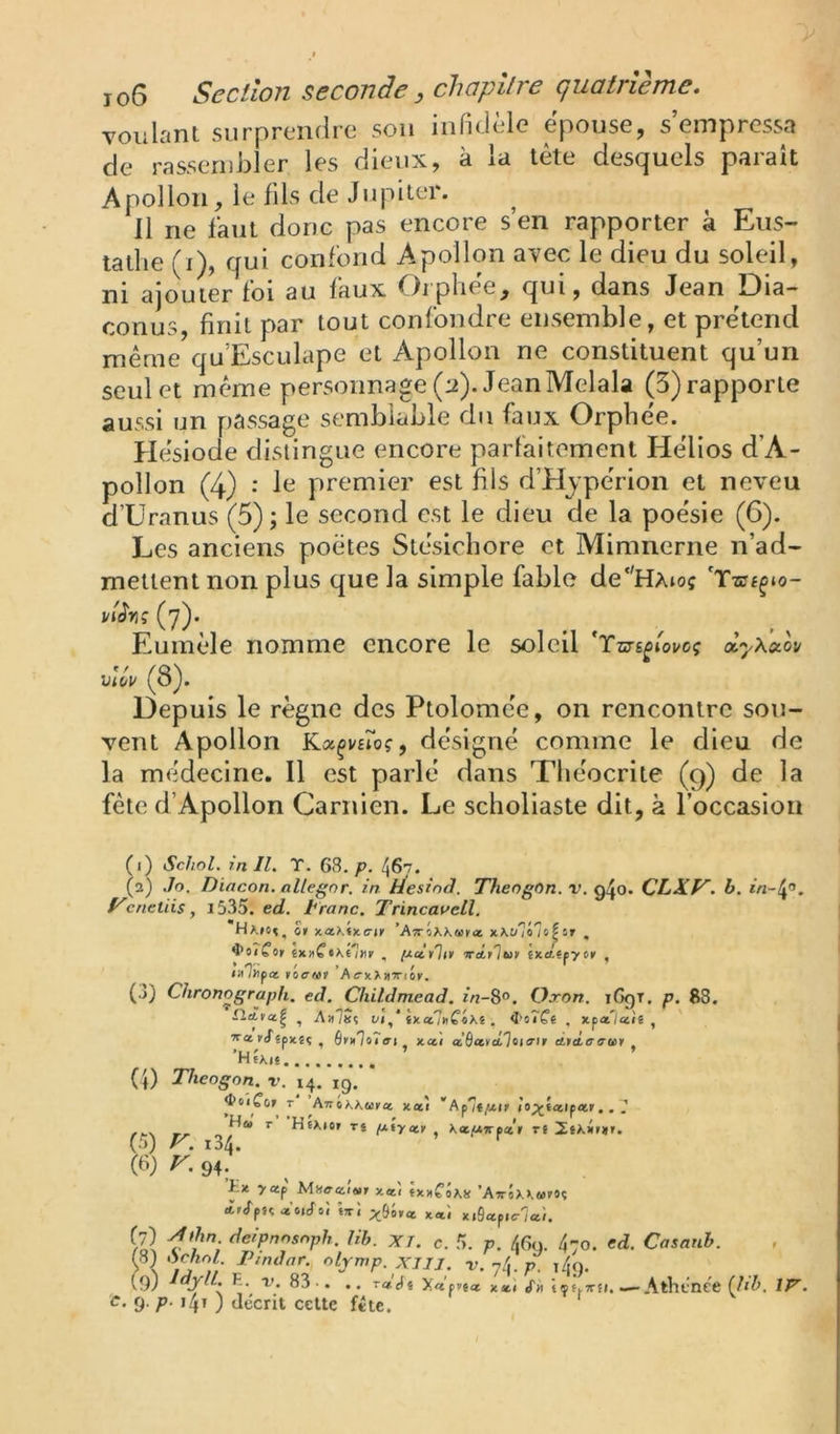 voulant surprendre sou infidèle épouse, s’empressa de rassembler les dieux, à la tète desquels parait Apollon, le fils de Jupiter. Il ne faut donc pas encore s’en rapporter à Eus- tatlie (i), qui confond Apollon avec le dieu du soleil, ni ajouter foi au faux Orphée, qui, dans Jean Dia- conus, finit par tout confondre ensemble, et prétend même qu’Esculape et Apollon ne constituent qu’un seul et même personnage (:i). JeanMelala (3) rapporte aussi un passage semblable du faux Orphée. Hésiode distingue encore parfaitement Hélios d’A- pollon (4) •' le premier est fils d’Hjpérion et neveu d’Uranus (5); le second est le dieu de la poésie (6). Les anciens poètes Stésichore et Mimnerne n’ad- mettent non plus que la simple fable de'HAtoç 'T-as^io- (7). Eumèle nomme encore le soleil uiVi/ (8). Depuis le règne des Ptolomée, on rencontre sou- vent Apollon Kx^vsioç, désigné comme le dieu de la médecine. Il est parlé dans Théocrite (9) de la fête d’Apollon Carnlen. Le scholiaste dit, à l’occasion (1) SchoL in II. T. 63./?. 467. (а) ,îo. Dincon. allegnr. in Hesinâ. ThengOn. v. ^^0. CLS.1^. h. yeneliis, 1535. ed. Iranc. Trincavell, et x.ctKtx.ertr 'Atvehi.atci , 4>o?Cor êx» Ci\é'!nr , txcttlit 'TreLvltif ixeLîpytrf , • O'' ' » . / <îi/Upa F0<r«r A<rxX»7riOK, (3) Chronograph. ed. Childmead. zVz-8°. Oxon. iGgr. p. S8. CLa.ta.^ 1 t/»,* {xa7»f«XS , i'o7Çi , xp«7aiê , ' rifjpxîç , 6v*7o7ff( xai à^cttàTiiiait Àtà,ac<ii (4) Theogon. v. 14. ig. T ^A7r6XA,uKa xaî 'Ap7t/xif (o;çt«ip«r,. 7 (5) 3^* ^ néxio» TJ filycet ^ \<tptrfecr rj (б) r. 94?; £x >«p n«î jxxCÔas ’ATrôxAwrOç ir<fp« W: x«î xi9api<r7aî. ni,, XJ. c. 5. p. 46g. 470. ed. Casanh. rS) .Sc/ioZ. Ptndar. olymp. XJIJ. r. 74. p. i4o. (9) 83-. .. T<*'cf« y.àctta. X»I «Tm tçf.irfl. — Atht’nce (Jlh, îp^.