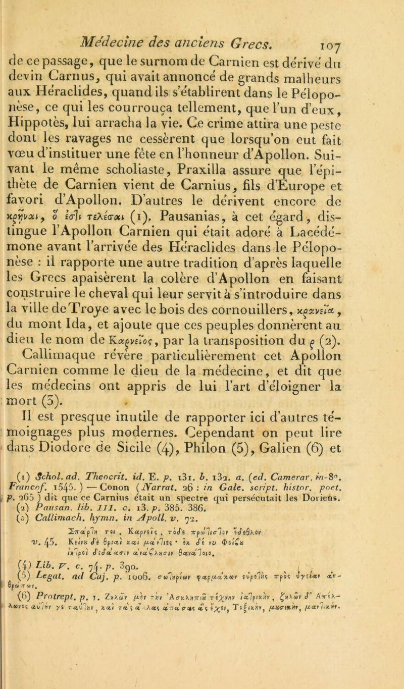 de ce passage, que le surnom de Carnien est dérivé du devin Camus, qui avait annoncé de grands malheurs aux Héraclides, quand ils s’établirent dans le Pélopo- nèse, ce qui les courrouça tellement, que l’un d’eux, Hippotès, lui arracha la vie. Ce crime attira une peste dont les ravages ne cessèrent que lorsqu’on eut fait vœu d’instituer une fête en l’honneur d’Apollon. Sui- vant le même scholiaste, Praxilla assure que l’épi- thète de Carnien vient de Carnius, fils d’Europe et favori d’Apollon. D’autres le dérivent encore do 0 fVI» TfAîVoci (1), Pausanias, à cet égard, dis- tingue l’Apollon Carnien qui était adoré à Lacédé- mone avant l’arrivée des Héraclides dans le Pélopo- nèse : il rapporte une autre tradition d’après laquelle les Grecs apaisèrent la colère d’Apollon en faisant construire le cheval qui leur servit à s’introduire dans la ville deTroye avec le bois des cornouillers, , du mont Ida, et ajoute que ces peuples donnèrent au dieu le nom de Ka^moç, par la transposition du ^ (2). Callimaque révère particulièrement cet Apollon Carnien comme le dieu de la médecine, et dit que les médecins ont appris de lui l’art d’éloigner la mort (5). Il est presque inutile de rapporter ici d’autres té- moignages plus modernes. Cependant on peut lire dans Diodore de Sicile (4), Philon (5), Galien (6) et (1) iSchol. aJ. Thencrit. id. E, p, i3i. h. a. (cJ. Camcrar.m-8^. Francnf. i545. )—Gonon (JVarrat. 26: in Gale, script, histnr. pnet. p. 265 ) dit que ce Carnius e'tait un spectre qui persécutait les Doriens. (2) Patixan. lib. IJI. c. i3, p. 385. 386. (0) Callimach. hymn. in Apoll. v. yi. iTrap?» r«i , ¥.u,fvû<i , riS'i TrpJ'Iic'Iir «eTeâxor V. 45. Kf/ir» «Ts Spîaî xat /ua.'y'hu ' ia cT« ru ixlpoi SlSa.n<iir drclO.'Kxcir SaffaTaio. (j) rjb. V. C. ^4- p. 3qo. ^ ^ (5) Légat, ad Caj. p. IOo6. cw'iitpi'ur çap/xaxwr 4vp«7«ç Tpîç iyli-tir «r- Spu .T «ir, ■(6) Prntrept, p, i. ZxKur ix\r rxr ’Aa-xXHTTiâ rî^rfl» Ittlpixiir, d AVcX- Awiroç ûtù ;nv yi T av'litv J Kcc'i t<i 5 £« «Twe-i»? i'î Te^ixii», piariixM.