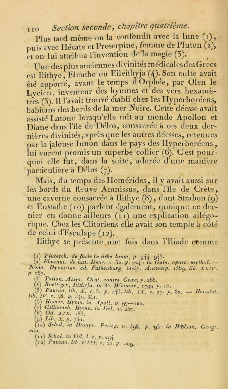 Plus tard même on la confondit avec la lune (i), puis avec Hécate et Proserpine, femme de Plutoii (2), et on lui attribua l’invention de là magie (3). Une des plus anciennes divinités médicalesdes Grecs est llitbje, Eleutho ou Eileithyja (4). Son culte avait été apporté, avant le temps d’Orphée, par Olen le Ljcien, inventeur des hymnes et des vers hexamè- tres (5). Il l’avait trouvé établi chez les Hyperbqréeiis, habitans des bords de la mer Noire. Cette déesse avait assisté Latone lorsqu’elle mit au monde Apollon et Diane dans l’île de Délos, consacrée à ces deux der- nières divinités, après que les autres déesses, retenues par la jalouse Junon dans le pays des Hyperboréens , fui eurent promis un superbe collier (6). C’est pour- quoi elle fut, dans la süite, adorée d’une manière particulière à Délos (7). Mais, du temps des Homérides, il y avait aussi sur les bords du fleuve Amnissus, dans l’île de Crète, une caverne consacrée à Ilithye (8), dont Strabon (9) et Eustathe (10) parlent également, quoique ce der- nier en donne ailleurs (i i) une explication allégo- rique. Chez les Clitoriens elle avait son temple à côté de celui d’Esculape (12). Ilithye se présente une fois dans l’Iliade ct>mme Plutarch. de fade in orbe lunœ, p. yP|. y^5. ('i) Plïurnut. de nat, Deor. c. 3a. p. Gale, opusc. mythol, — ^onn. Dyonisiuc. ed. Falhenburg. AnLwerp. i56y. lib. XLjy'. p. 767. (3) Tatian. u4ssyr. Oral, contra Grœc. p. 265. (4) Bnettiger, Ilithyja. in-S°. H^eimar1799-^. lO. (5) Pausan. Lib. X. c. 5. p. i46. lib. IX. c. 27. P. 82. — llerodjt. Ub. ir. c. 48. p. 340. 341. (6) Honier. Hymn. in ./4poll. v. 97—120. (7) Callitnacli, Uymn, m JJel. i> aS? r.s4 üd. XIX. 188. (y) tÀb, X. p. 780. (10) SchoL. in Üionys. Perieg. v, 498. P. «3 : in HiTdson. Ceogr. min. ^ ^ii) Schol. in Od. l. c. p. 29^. (12) Pauiau. Ith. ri II. c, 21. 409.