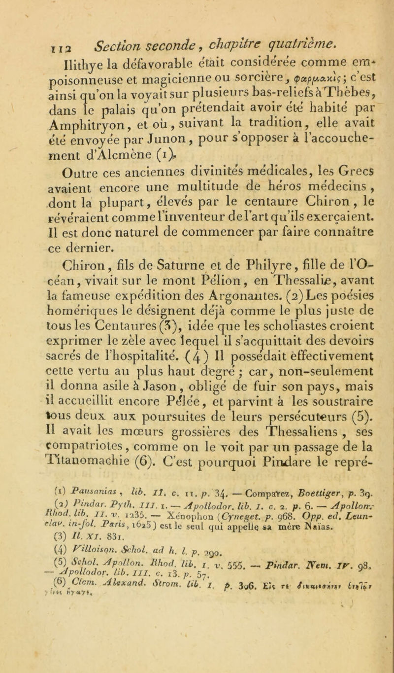 Ilithje la défavorable était considérée comme cm* poisonneuse et magicienne ou sorcière_, (pxpfAtxKig ; c est ainsi qu’on la voyait sur plusieu rs bas-rel iefs à Thèbes, dans le palais qu’on prétendait avoir ét-é habité par Amphitryon, et où, suivant la tradition, elle avait été envoyée par Junon, pour s’opposer à l’accouche- ment d’Alcmène (i). Outre ces anciennes divinités médicales, les Grecs avaient encore une multitude de héros médecins , .dont la plupart, élevés par le centaure Chiron , le révéraient comme l’inventeur delart qu’ils exerçaient. Il est donc naturel de commencer par faire connaître ce dernier. Chiron, fils de Saturne et de Philyre, fille de l’O- céan, vivait sur le mont Pélion, en Thessalle, avant la fameuse expédition des Argonautes. (2) Les poésies homériques le désignent déjà comme le plus juste de tous les Centaures (5), idée que les scholiastes croient exprimer le zèle avec lequel il s’acquittait des devoirs sacrés de l’hospitalité. (4) H possédait effectivement cette vertu au plus haut degré ; car, non-seulement il donna asile à Jason, obligé de fuir son pays, mais il accueillit encore Pélée, et parvint à les soustraire %ous deux aux poursuites de leurs persécuteurs (5). Il avait les mœurs grossières des Thessaliens , ses compatriotes, comme on le voit par un passage de la Tltanomachie (6). C’est pourquoi Pimlare le repré- fi) Pauaanias ^ Ub. lî, c. n, p, 34. —Comparez, Eoettiger, p. 3q, nindar. Pytli. lll. i. —. ^polLodor. lih. 1. c. 2. p. 6* — ydpollort,' lihod. tib II. V. 12^5. — Xenophou {Cyneget. p. 968. Opp. ed. Ltun-~ rlai'. in-jol, Paris, lôaS) est le seul qui appelle sa mère Waïas. (3) II. XI. 831. (4) VUloisqn. Schol. ad h. l. p, (5) Schol. Apollon, lihod. Ub. /_ 555^ _ pindar. IVtm. IP'. 08. — ppnllodor. Lib. ill. c. i3. p. 5^.