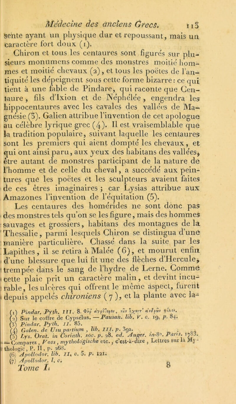 sente ayant un physique dur et repoussant, mais un caractère fort doux (i). Chiron et tous les centaures sont figures sur plu- sieurs monumens comme des monstres moitié hom- mes et moitié chevaux (2), et tous les poètes de l’an- liquité les dépeignent sous celte forme bizarre: ce qui tient à une fable de Pindare, qui raconte que Cen- taure , fils d’Ixion et de Néphélée , engendra les liippocentaures avec les cavales des vallées de Ma- gnésie (5). Galien attribue l’invention de cet apologue au célèbre lyrique grec (4)- H est vraisemblable que la tradition populaire, suivant laquelle les centaures sont les premiers qui aient dompté les chevaux, et qui ont ainsi paru, aux yeux des habitans des vallées^ être autant de monstres participant de la nature de l’homme et de celle du cheval, a succédé aux pein- tures que les poètes et les sculpteurs avaient faites de ces êtres imaginaires ; car Lysias attribue aux Amazones l’invention de l’équitation (5). Les centaures des homérides ne sont donc pas • des monstres tels qu’on se les figure, mais des hommes ‘sauvages et grossiers, habitans des montagnes delà 'Thessalie, parmi lesquels Chiron se distingua d’une manière particulière» Chassé dans la suite par les Lapithes, il se retira à Malée (6), et mourut enfin [. d’une blessure que lui fit une des flèches d’Hercule^ î’trempée dans le sang de l’hydre de Lerne. Gomme < cette plaie prit un caractère malin, et devint incu- rable, les ulcères qui offrent le même aspect, furent depuis appelés chironiens ( 7 )? et la plante avec la- (i) PinSar. Pyth. III. 8. , vî» «KTpà» ç/Aor. (9,) Sur le coffre de Cypsclus. —Fausah. lib. v. c. 19, p. 84. (3) Pmriar. Pylh. Jl. 85. (4) Galen. de Usu pa>tiiim , lib. III. p. 3g2. . „ ^ • o-> (5) Lys. Ürat. in CoritUh. soc. p. 28. ed. Auger. Pans. T785. (^Comparez , Foss , mythologische etc., c’est-à-dire , Lettres sur ia My- thologie , P. II, P- 268. (6) ^pollodor, lib, 5. Pf I2I« (ÿ) Apollodor. 1. c, ^