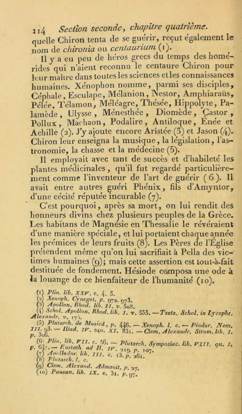 quelle Chiron ténia de se guérir, reçut egalement le nom de chironia ou ceniaurium^i). Il y a eu peu de héros grecs du temps des home- rides qui n’aient reconnu le centaure Chiron pour leur maître dans toutes les sciences elles connaissances humaines. Xenophon nomme, parmi ses disciples, Cephale, Esculape, Mcdanion, Nestor, Amphiaraüs, Pelee, Tëlamon, Méleagre, Thësëe, Hippoljte, Pa- lamède , Ulysse , Mënesthëe , Diomède , Castor , Pollux , Machaon, Pbdalire , Anliloque, Énëe et Achille (2). y y ajoute encore Aristëe (3) et Jason (4). Chiron leur enseigna la musique, la lëgislalion, l’as- tronomie, la chasse et la mëdecine (5). Il employait avec tant de succès et d’habiletë les plantes médicinales, qu’il fut regarde' particulière- ment comme l’inventeur de l’art de guërir ( 6 ). Il avait entre autres guëri Phënix, fils d’Amyntor, d’une cëcitë rëputëe incurable (7). C’est pourquoi, après sa mort, on lui rendit des honneurs divins chez plusieurs peuples de la Grèce. Les habitans de Magnésie en Thessalie le révéraient d’une manière spéciale, et lui portaient chaque année les prémices de leurs fruits (8). Les Pères de l’Eglise prétendent même qu’on lui sacrifiait à Pella des vic- times humaines (9); mais cette assertion est tout-à-fait destituée de fondement. Hésiode cc^mposa une ode à la louange de ce bienfaiteur de l’humanité (10). (ij Plin. lih. XXV. c, 4. 5. pl Xennph. Cyneset. p. 072. 073. (3 Apollon. ïiUol lih. 11. v.^Ls. (4) >Sc/iol. Apollon. Rhod. Ub. i. r. 555. —Tzetz. Schol. in Lfcophr. ^lexanar, ly*). ^ ^ (5) Plutarch.de Musicâ, p. ^0. ~ Xenoph. l. c. — Pîndar. Nem. — ^l^ad. IV. 240. XI. 83i. —Clem.Alexandr. Strom.lib. J. p. dob. Phn,hb, — Plutareh. Symposiac. lih. VUÏ. au. I. iA'T n] , “■ ”0 /’• >7- (9) Clem. Alerand. Admonit. p 27