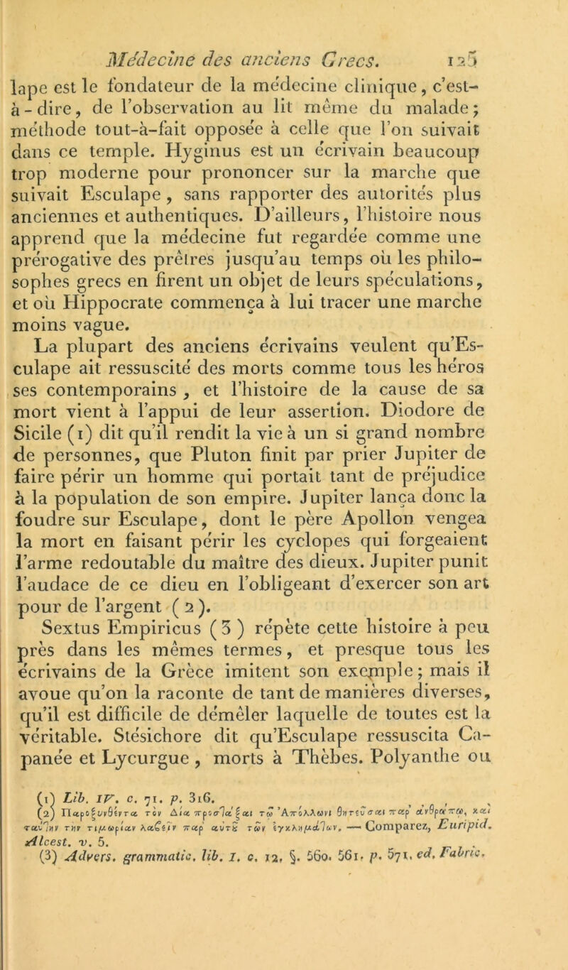 lape est le fondateur de la medecine clinique, c’esl- à - dire, de l’observation au lit même du malade ; méthode tout-à-fait oppose'e à celle que l’on suivait dans ce temple. Hyginus est un écrivain beaucoup trop moderne pour prononcer sur la marche que suivait Esculape, sans rapporter des autorités plus anciennes et authentiques. D’ailleurs, l’histoire nous apprend que la médecine fut regardée comme une prérogative des prêtres jusqu’au temps où les philo- sophes grecs en firent un objet de leurs spéculations, et où Hippocrate commença à lui tracer une marche moins vague. La plupart des anciens écrivains veulent qu’Es- culape ait ressuscité des morts comme tous les héros , ses contemporains , et l’histoire de la cause de sa mort vient à l’appui de leur assertion. Diodore de Sicile (i) dit qu’il rendit la vie à un si grand nombre de personnes, que Pluton finit par prier Jupiter de faire périr un homme qui portait tant de préjudice à la population de son empire. Jupiter lança donc la foudre sur Esculape, dont le père Apollon vengea la mort en faisant périr les ejelopes qui forgeaient l’arme redoutable du maître des dieux. Jupiter punit l’audace de ce dieu en l’obligeant d’exercer son art pour de l’argent ( 2 ). Sextus Erapiricus ( 5 ) répète cette histoire à peu près dans les mêmes termes, et presque tous les écrivains de la Grèce imitent son excfnple; mais il avoue qu’on la raconte de tant de manières diverses, qu’il est difficile de démêler laquelle de toutes est la véritable. Stésichore dit qu’Esculape ressuscita Ca- panée et Lycurgue , morts à Thèbes. Polyanthe ou (q Lib, IV. c. 71. p. 3i6. ^ , (2) Tïct^i^uvBuTet riv AtnTTfitrlct^cti Tw’AxÔaAmv» Qur£u irœi xap ctvSpaxM, xa< rctClnv T»r ri/i/wpiav fiCtCûr xcep ct\j tS TÛ>r — Comparez, Euripid. Alcest. V. 5. r 7 •