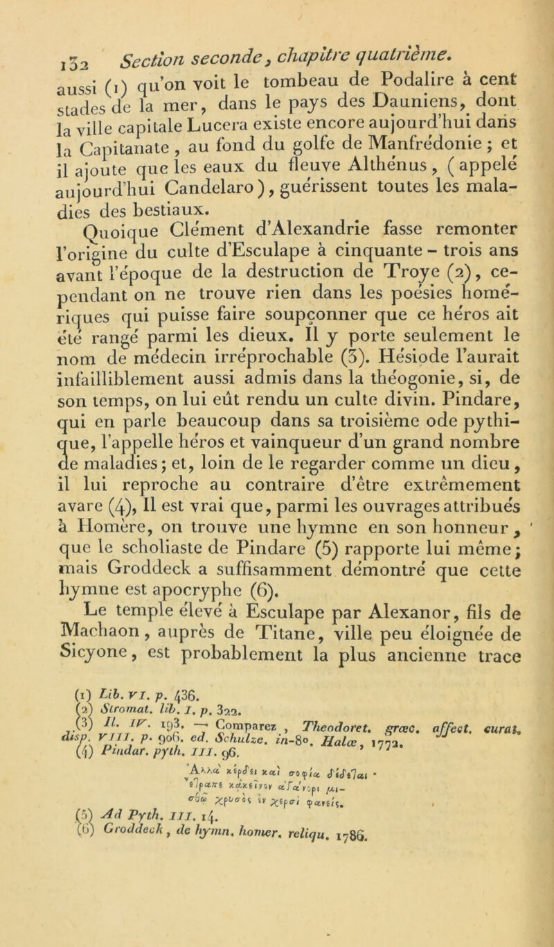 103 Section seconde J clicipdre cjucitrieine» aussi (i) qu’on voit le tombeau de Podalire à cent stades de la mer, dans le pays des Dauniens,^ dont la ville capitale Lucera existe encore aujourd’hui dans la Capitanate , au fond du golfe de Manfredonie ; et il ajoute que les eaux du fleuve Althënus , ( appelé aujourd’hui Candelaro ), guérissent toutes les mala- dies des bestiaux. Quoique Clément d’Alexandrie fasse remonter l’origine du culte d’Esculape à cinquante - trois ans avant l’époque de la destruction de Troye (2), ce- pendant on ne trouve rien dans les poésies homé- riques qui puisse faire soupçonner que ce héros ait été rangé parmi les dieux. 11 y porte seulement le nom de médecin irréprochable (5). Hésiode l’aurait infailliblement aussi admis dans la théogonie, si, de son temps, on lui eût rendu un culte divin. Pindare, qui en parle beaucoup dans sa troisième ode pythi- que, l’appelle héros et vainqueur d’un grand nombre de maladies; et, loin de le regarder comme un dieu , il lui reproche au contraire d’ètre extrêmement avare (4), H est vrai que, parmi les ouvrages attribués à Homère, on trouve une hymne en son honneur, ' que le scholiaste de Pindare (5) rapporte lui meme; mais Groddeck a suffisamment démontré que celte hymne est apocryphe (6). Le temple élevé à Ésculape par Alexanor, fils de Machaon, auprès de Titane, ville peu éloignée de Sicyone, est probablement la plus ancienne trace (i) Lih. VI. p. 436. (■2) Siromat. lih. l. p. 322. T » Theoâoret. ffrœc. affeat, curai. (4) Pindar. pyüi. iii. c/ï, ’ ' ' ja>.xc6' xfp<r«. x«î <TO(p;« • e7p«?r£ «Ta^opi ohà Xftycrif l, 5) Pyth. IJI. 14, ;G) Groddeck , de hjmn. homer. reliqu. 1786.