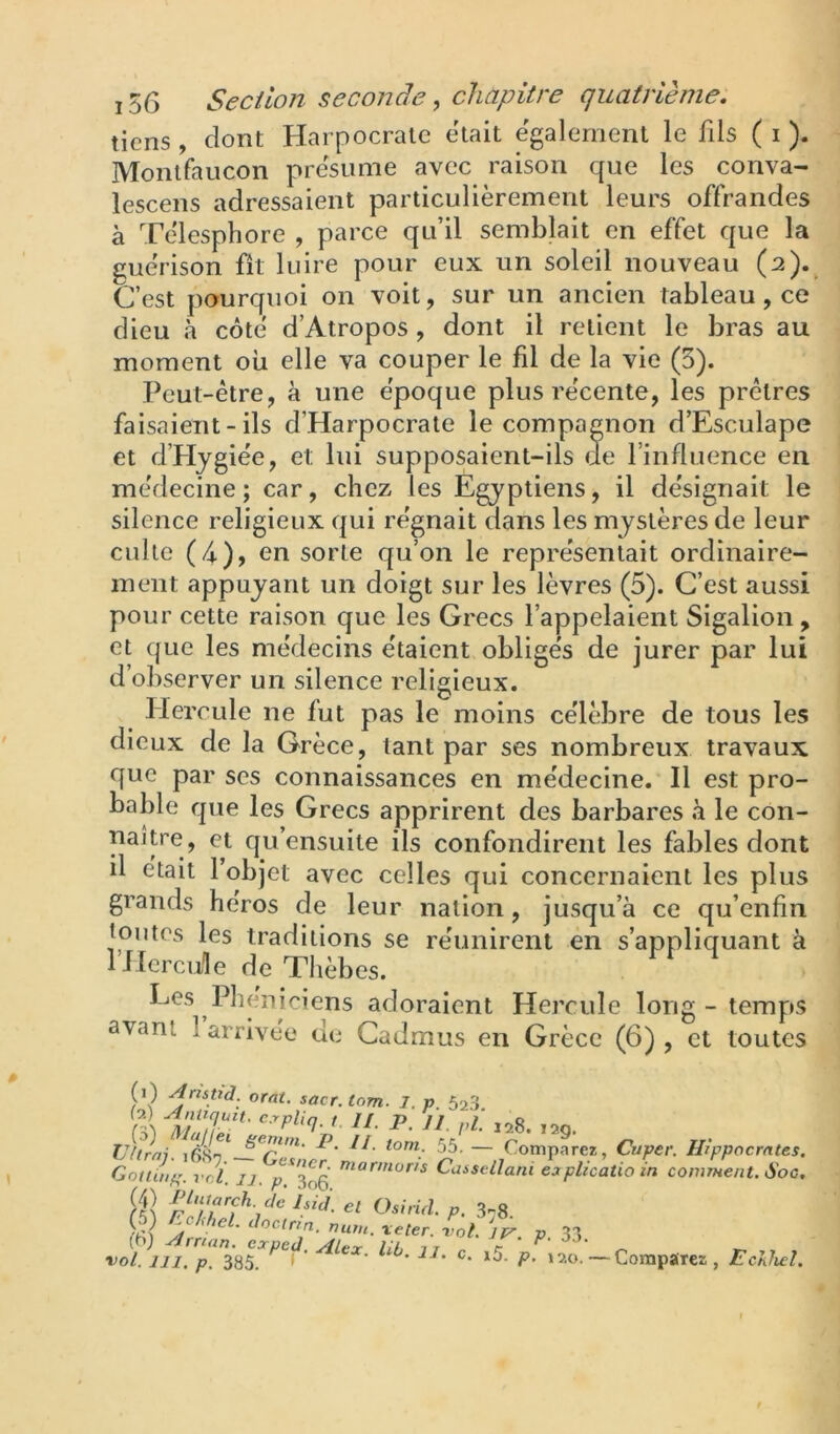 tiens, dont Harpocrale était e'galernent le fils ( i ). Monlfaucon présumé avec raison que les conva- lescens adressaient particulièrement leurs offrandes à Te'lesphore , parce qu’il semblait en effet que la guérison fit luire pour eux un soleil nouveau (2). C’est pourquoi on voit, sur un ancien tableau, ce dieu à côté d’Atropos, dont il retient le bras au moment où elle va couper le fil de la vie (5). Peut-être, à une époque plus récente, les prêtres faisaient - ils d’Harpocrate le compagnon d’Esculape et d’Hjgiée, et lui supposaient-ils de l’influence en médecine; car, chez les Egyptiens, il désignait le silence religieux qui régnait dans les mystères de leur culte (4)> en sorte qu’on le représentait ordinaire- ment appuyant un doigt sur les lèvres (5). C’est aussi pour cette raison que les Grecs l’appelaient Sigalion, et que les médecins étaient obligés de jurer par lui d’observer un silence religieux. Hercule ne fut pas le moins célèbre de tous les dieux de la Grèce, tant par ses nombreux travaux que par ses connaissances en médecine. Il est pro- bable que les Grecs apprirent des barbares à le con- uaître, et qu’ensuite ils confondirent les fables dont il était l’objet avec celles qui concernaient les plus grands héros de leur nation, jusqu’à ce qu’enfin tontes les traditions se réunirent en s’appliquant à 1 Hercule de Thèbes. Les Phéniciens adoraient Hercule long - temps avant 1 arrivée de Cadmus en Grèce (6) , et toutes 6) orat. sacr. lom. l. p SaS m '• l’è 128.12g. Viirni. — Comparez, Cuper. Hippocrates Goitinp. vcl. IJ. p^3o6 Cassellani eaplicatioin comment. Soc Osirul p. 3-8 (5) Cc/,/,el. Joctrin. num. xeter. -vot. Jr p 33