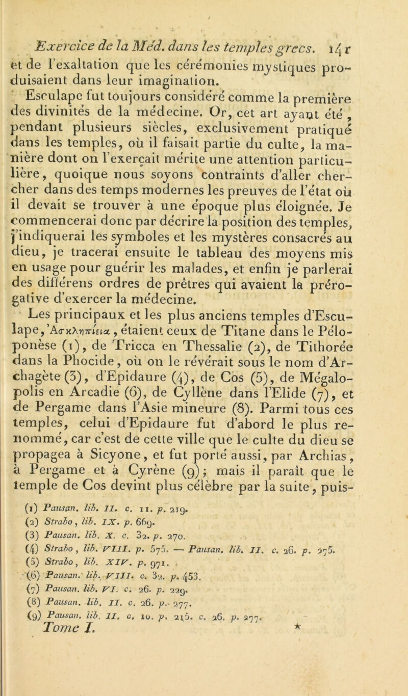 et de l’exaltalion que les ce'iëmonies nij^sLiques pro- duisaient dans leur imaginalion. Esrulape lut toujours conside're' comme la première des divinités de la médecine. Or, cet art ayant été , pendant plusieurs siècles, exclusivement pratiqué dans les temples, où il faisait partie du culte, la ma- nière dont on l’exerçait mérite une attention particu- lière, quoique nous soyons contraints daller cher- cher dans des temps modernes les preuves de l’état où il devait se trouver à une époque plus éloignée. Je commencerai donc par décrire la position des temples, j’indiquerai les symboles et les mystères consacrés au dieu, je tracerai ensuite le tableau des moyens mis en usage pour guérir les malades, et enfin je parlerai des diflérens ordres de prêtres qui avaient la préro- gative d’exercer la médecine. Les principaux et les plus anciens temples d’Escii- lape,’A<ntXTi7ri£iût, étaient ceux de Titane dans le Pélo- ponèse (i), de Tricca en Thessalie (2), de Tilhorée dans la Phocide, oii on le révérait sous le nom d’Ar- chagète(5), d’Epidaure (4), de Cos (5), de Mégalo- polis en Arcadie (6), de Cyllène dans l’Elide (7), et de Pergame dans l’Asie mineure (8). Parmi tous ces temples, celui d’Epidaure fut d’abord le plus re- nommé, car c’est de cette ville que le culte du dieu se propagea à Sicyone, et fut porté aussi, par Archias, à Pergame et à Cyrène (9) ; mais il paraît que le temple de Cos devint plus célèbre par la suite, puis- (1) Pausan. lih, 11. c. ii. p. 21g. (2) Straho, lib. IX. p. 66g. (3) Pausan. lib. X. c. 3'2. p. 270. (4) Strabo, lib. VIll. p. 5y5. — Pausan. lib. II. c. 26. p. (5) Strabo, lib. Xle'. p, g^i. , (6) Pausan.' lib. Vlll. c. 32. p. 453, (7) Pausan. lib. VI. c. 26. p. 22g. (8) Pausan. lib, II. c. 26. p.- 277. (9) Puusan. lib. II, c. 10. p, 21,5. c. 26. p. an'i. Tomel. ^