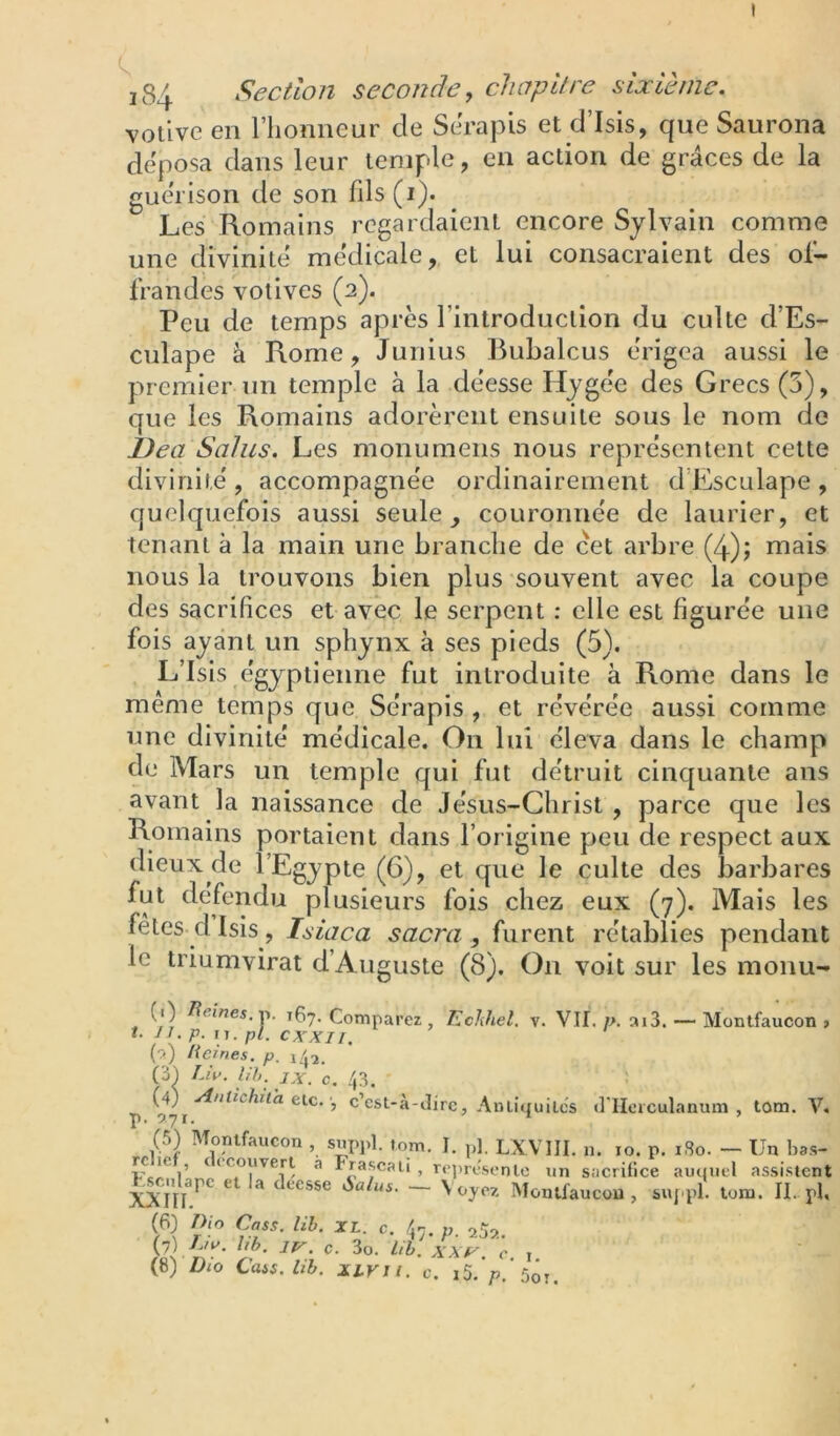 I i84 Section seconde, chapitre sixième, votive en l’honneur de Sch’apis et d’Isis, que Saurona déposa dans leur temple, en action de grâces de la gue'rison de son fds(i). Les Romains regardaient encore Sylvain comme une divinité médicale, et lui consacraient des ol— fraudes votives (a). Peu de temps après l’introduction du culte d’Es- culape à Rome, Junius Rubalcus érigea aussi le premier un temple à la déesse Hygée des Grecs (5), que les Romains adorèrent ensuite sous le nom de Dea Sains. Les monumens nous représentent cette divinité , accompagnée ordinairement d’Esculape , quelquefois aussi seule ^ couronnée de laurier, et tenant à la main une branche de cet arbre (4); mais nous la trouvons bien plus souvent avec la coupe des sacrifices et avec le serpent : elle est figurée une fois ayant un sphynx à ses pieds (5). L’Isis égyptienne fut introduite à Rome dans le meme temps que Sérapis , et révérée aussi comme une divinité médicale. On lui éleva dans le champ de Mars un temple qui fut détruit cinquante ans avant la naissance de Jésus-Christ , parce que les Romains portaient dans l’origine peu de respect aux dieux de l’Egypte (6), et que le culte des barbares plusieurs fois chez eux (7). Mais les fêtes d Isis, Isiaca sacra , furent rétablies pendant le triumvirat d’Auguste (8), On voit sur les monu- V. VII. />. ai3. — Montfaucon (1) /leiwej. p. 167. Comparez , Echhel. t- Il.p. XI. pl. cxxii. (r*) lieines, p. i/p. Cù) Liv. Uh. jx. c. 43. (4) yinlichita tic. C esL-a-iîire, Anliiiuilcs il llciculanum , tom. T p. ayi. * ’ (5) Montfaucon , suppl. torn. I. p], LXVIII. n. lo. p. i8o. — Un bas rc le , ((couvert a Frascali , r(']ir('senle un sacrifice auquel assister ^cnlape et la deesse Salus. ~ \ ojez Montfaucon , suppl. tom. II. p! c- 47- P- {1) Ln'. hb. IV. c. 3o. Uh. XXV. c I