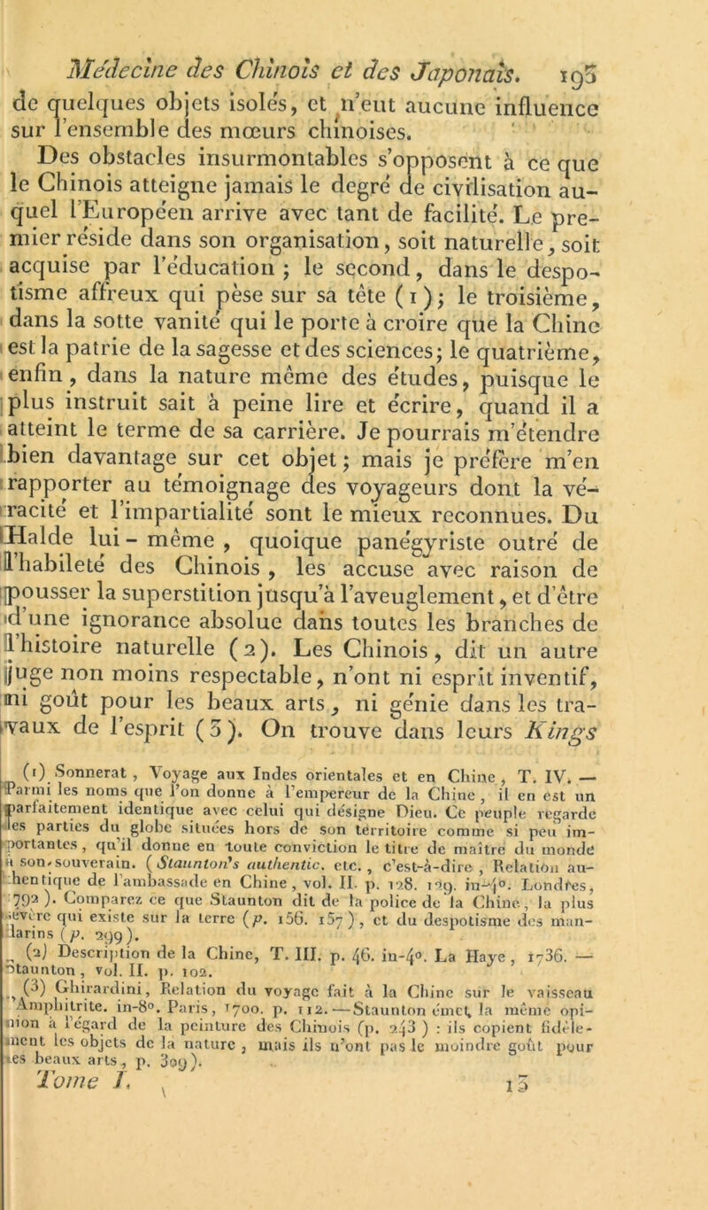 de quelques objets isoles, et ^ii’eut aucune influence sur 1 ensemble des mœurs chinoises. Des obstacles insurmontables s’opposent à ce que le Chinois atteigne jamais le degre de civilisation au- quel l’Europëen arrive avec tant de facilite'. Le pre- mier re'side dans son organisation, soit naturelle, soit - acquise par rëducation j le second, dans le despo- tisme affreux qui pèse sur sa tête (i); le troisième, dans la sotte vanité qui le porte à croire que la Chine test la patrie de la sagesse et des sciences; le quatrième, ■ enfin, dans la nature même des e'tudes, puisque le plus instruit sait à peine lire et écrire, quand il a atteint le terme de sa carrière. Je pourrais m’étendre bien davantage sur cet objet ; mais je préfère m’en ! rapporter au témoignage des voyageurs dont la vé- I racite et 1 impartialité sont le mieux reconnues. Du IHalde lui - même , quoique panégyriste outré de iil habileté des Chinois , les accuse avec raison de i|pousser la superstition jusqu’à l’aveuglement, et d’être id luie ignorance absolue dans toutes les branches de il histoire naturelle (2). Les Chinois, dit un autre jjuge non moins respectable, n’ont ni esprit inventif, ni goût pour les beaux arts, ni génie dans les tra- t»vaux de l’esprit (5). On trouve dans leurs Klngs (i) Sonnerai, Voyage aux Indes orientales et en Chine, T. IV. — 3’aimi les noms que l’on donne à l’empereur de la Chine , il en est un parfaitement identique avec celui qui désigne Dieu. Ce peuple regarde les parties du globe situées hors de son territoire comme si peu im- ‘■(Wrtanles , qu il donne en loute conviction le titre de maître du monde H son. souverain. {Slaunton's outlientic. etc., c’est-à-dire, Relation au- ^.hentique de 1 ambassade en Chine, vol. II. p. txS. nq. in-‘|°. Lond^es, «792 ). Comparez ce que Staunton dit de la police de là Chine, la plus •.everc qui existe sur la terre {p. i56. iS’j), et du despotisme dos niun- :iarins(j2. 29g). (aj Descri])iion de la Chine, T. III. p. 46. in-4<>. La Haye , 1736. — ntaunton, vol. II. p. 102. J ’ ' . (3) Ghira: dini, Relation du voyage fait à la Chine sur le v'aisseau Araphitnte. in-8°. Paris, T700. p. 112.—Staunton émet, la même opi- nion a 1 egard de la peinture des Chinois (p. y.^3 ) ; ils copient fidêle- incut les objets de la nature , utais ils n’ont pas le moindre goût pour tes beaux arts, p. 3oy X