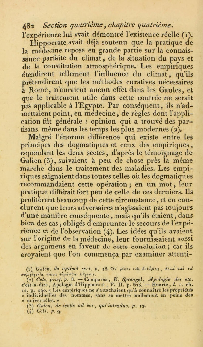 l’experience lui avait démontré Texistence re'elle (i). Hippocrate vivait déjà soutenu que la pratique de la meueoine repose en grande partie sur la connais- sance parfaite au climat, de la situation du pays et de la constitution atmosphérique. Les empiriques etendirent tellement l’influence du climat, qu’ils prétendirent que les méthodes curatives nécessaires à Rome, n’auraient aucun effet dans les Gaules, et que le traitement utile dans cette contrée ne serait pas applicable à l’Egypte. Par conséquent, ils n’ad- mettaient point, en medecine, de règles dont l’appli- cation fût générale : opinion qui a trouvé des par- tisans même dans les temps les plus modernes (a). Malgré l’énorme différence qui existe entre les principes des dogmatiques et ceux des empiriques, cependant les deux sectes, d’après le témoignage de Galien (3), suivaient à peu de chose près la même marche dans le traitement des maladies. Les empi- riques saignaient dans toutes celles où les dogmatiques recommandaient cette opération ; en un mot, leur pratique différait fort peu de celle de ces derniers. Ils profitèrent beaucoup de cette circonstance, et en con- clurent que leurs aaversaires n’agissaient pas toujours d’une manière conséquente, mais qu’ils étaient, dans bien des cas, obligés d’emprunter le secours de l’expé- rience ei de l’observation (4). Les idées qu’ils avaient sur l’origine de la médecine, leur fournissaient aussi des argumens en faveur de cotte conclucîon j car ils croyaient que l’on commença par examiner altcnti- (i) Galen. de optîmâ sect. p, j8. Ov /*lrot t<*ç S'vtctfx.m , àkk<i t« TTiï^tt tVfiia-'ia.t Kiyocit, (a) Cets. prœf. p. 8. — Comparez, K. Sprengel, Apologie des etc. c’est-à-dire, Apologie d’Hippocrate , P, II. p. 5u3. —Huarle, /. c. ch. la. p. a'jO. « Les empiriques ne s’attachaient qu’à connaître les propriétés « individuelles des hommes, sans se mettre nullement eu peine de» « universelles, a (3^ Galen. de sectis ad eos, qui introduc. p. i2v (h) p. 9.