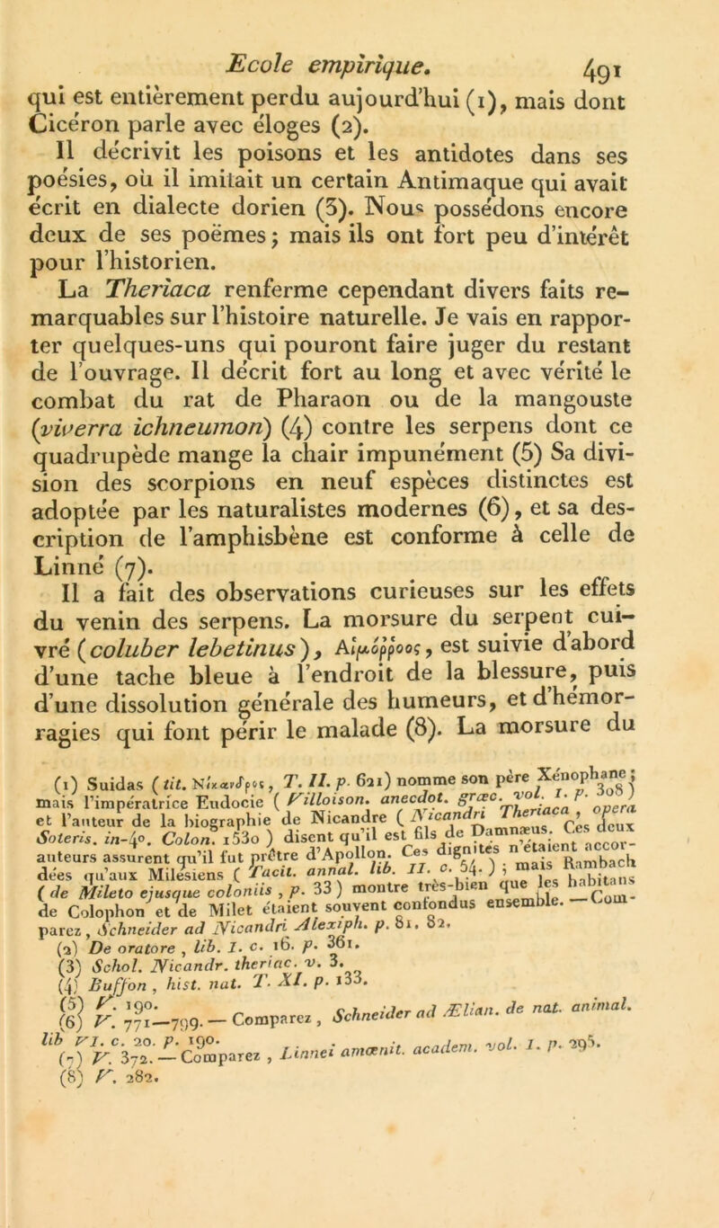 qui est entièrement perdu aujourd’hui (i), mais dont Cice'ron parle avec éloges (2). Il de'crivit les poisons et les antidotes dans ses poésies, où il imitait un certain Antimaque qui avait écrit en dialecte dorien (5). Nou« possédons encore deux de ses poèmes ; mais ils ont fort peu d’iniérét pour l’historien. La Theriaca renferme cependant divers faits re- marquables sur l’histoire naturelle. Je vais en rappor- ter quelques-uns qui pouront faire juger du restant de l’ouvrage. Il décrit fort au long et avec vérité le combat du rat de Pharaon ou de la mangouste {vwerra ichneumon) (4) contre les serpens dont ce quadrupède mange la chair impunément (5) Sa divi- sion des scorpions en neuf espèces distinctes est adoptée par les naturalistes modernes (6), et sa des- cription de l’amphisbèue est conforme à celle de Linné (7). Il a fait des observations curieuses sur les effets du venin des serpens, La morsure du serpent cui- vré ( coluher lehetinus ) , Alf/.6ppoog, est suivie d abord d’une tache bleue à l’endroit de la blessure, puis d’une dissolution générale des humeurs, et d hémor- ragies qui font périr le malade (8). La morsure du (1) Suidas ( tit. , T. II. P 621) nomme son père mais rimpéralrice Eudocie { f^illoison. anecdot, : ' opéra et l’anteur de la biographie de Nicandre ( ^ mn»-us Ces (leux Soteris. Colon. i53o ) disent qu d est fils (le a nVtaient nccor- auteurs assurent qu’il fut prêtre d’ApolI(jn. Ces ign Rqmbach dées qu’aux Mil^siens ( 1., Sitan^ ( de Mileto ejusque coloniis , p. 33 ) montre tjès- len ^ , Com- de Colophon et de Milet étaient souvent contondus ensemble, parez, (Schneider ad JYicandri .rllexiph. p. oi. 02. (3) De oratore , lib. I. c. 16. p. 6*» (3) Schol. Nicandr. iheriac. v. 3. (4) Buffon , hist. nat. T- XI. p. i33. fi] Compare., SchneiJer «d ÆUan. Je nat- anintal. i,r^.‘'37t-cXp.rez . Llnnei ameenit. academ. .ol. I. f.