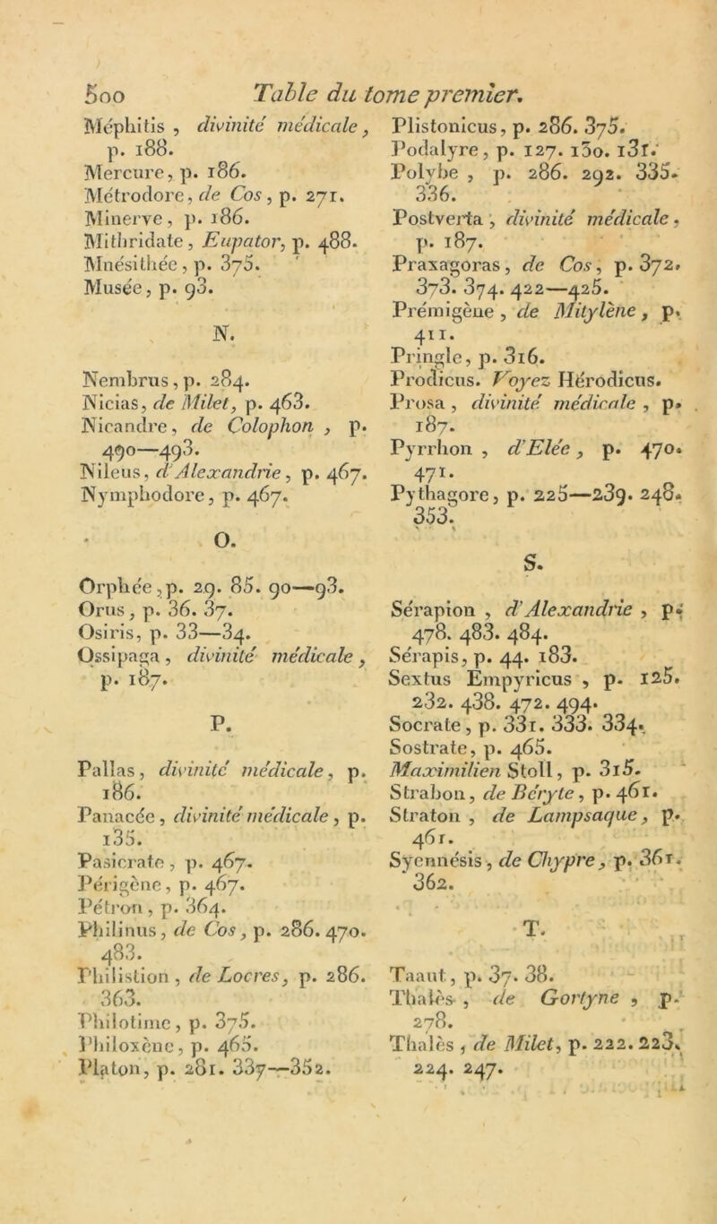 Méphitis , divinité médicale, p. i88. Mercure, p. i86. Metroclore, r/e Co5,p. 271. Minerve, }>. 186. Mitljridate, Eupator, p. 488- INInésithée, p. 375. Musée, p. 93. N. Nembrus, p. 284. Nicias, de Milet, p. 468. Nicandre, de Çolophon , p. 490—493. Nileus, d- Alexandrie ^ p. 467. INympliodore, p. 467. O. Orpbée,p. 29. 85. 90—93. Crus, p. 36. 37. Osiris, p. 33—34. Ossipaç;a , divinité- médicale , p. 187. P- Pall as, divinité médicale., p. 186. Panacée, divinité médicale, p. i35. Pasicrato, p. 467. Périgcne, p. 467. Péti’ori, p. 364. Philinus, de Cos, p. 286. 470. 483. Pbilistlon, de Locres, p. 286. 363. Philotlme, p. 875. , 3‘hiloxèuc, p. 460. Pljiton, p. 281. 33y—352. Plistonicus, p. 2S6. 375. Podalyre, p. 127. i5o. i3r.' l’olybe , p. 286. 2Q2. 335* 336. Postveji:a divinité médicale, p. 187. Praxagoras, de Cosp. 872. 378. 374. 422—425. Prémigène , de Mitylhie , p. 411. Pringle, p. 3i6. Prodicus. Voyez Hérodîcus. Prosa , divinité médicale , p. . 187. Pyrrhon , d’Elée p. 47®* 471- ^ ^ Pytliagore, p. 226—23q. 240» 353. ' ^ S- Sérapion , dAlexandrie , p* 478. 483. 484. Sérapis, p. 44. i83. Sextus Émpyricus , p- isS. 282. 488. 472. 494. Socrate, p. 33t. 333. 334» Sostrate, p. 465. Maximilien SioW, p. 3i5- Strabon, de Bérytep. 461. Straton , de Lampsaqae, p. 461. Syennésis , de Chypre ^ p. 36 t, *362. • • • ■ Taaut., p. 87. 38. ThaU's- , de Gortyne , p.*^ 278. Thaïes 5 de Milet, p. 222. 2,23. 224. 247.