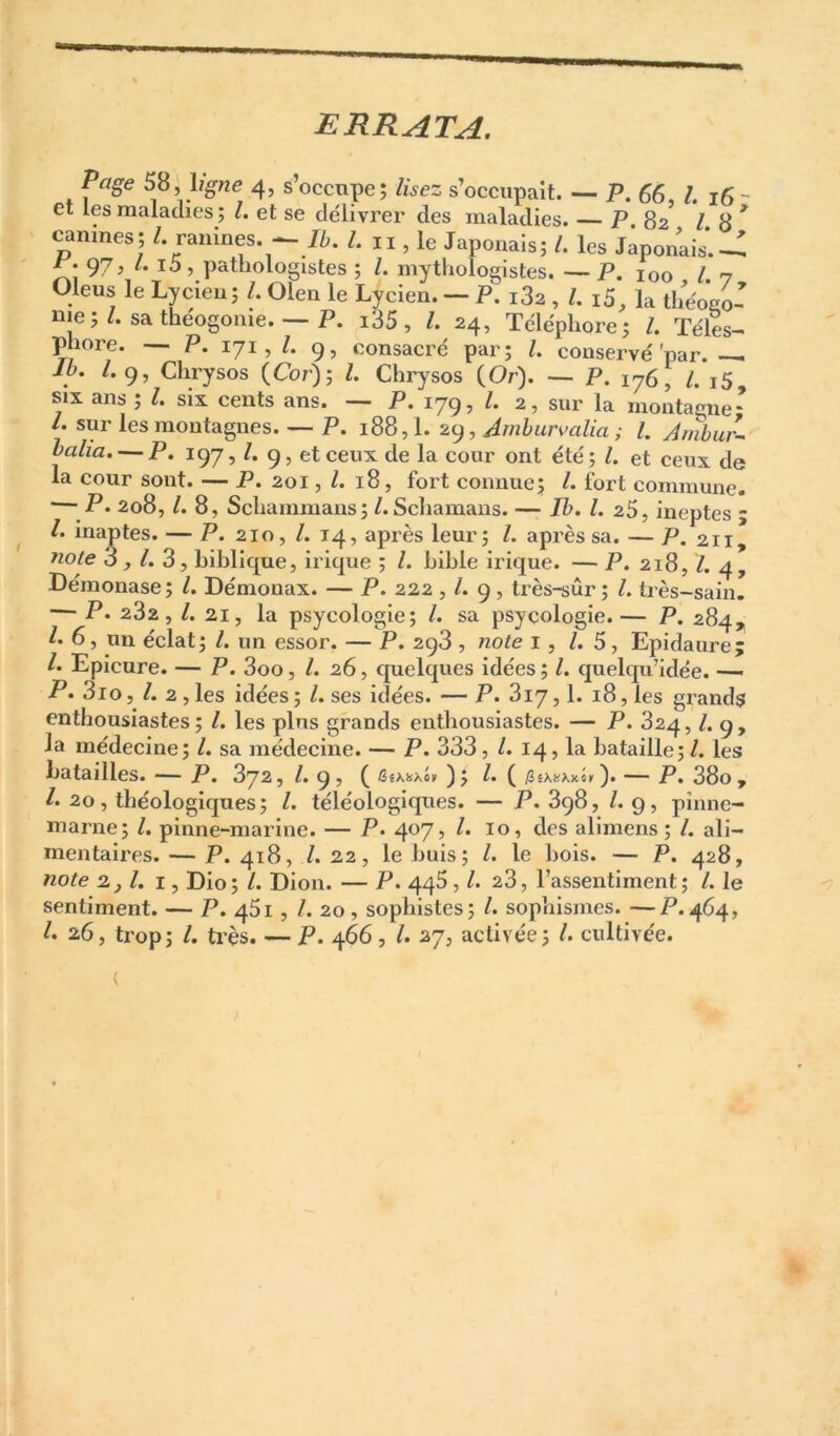 ERRATA. Page 58, ligne 4, s’occupe; lisez s’occupait. — P, 6g, /. jg - et les maladies; l. et se délivrer des maladies. P 82 18* canines; g ranines. — Æ. l. ii, le Japonais; l. les Japonais'.— ^.97, /. i5 , pathologistes ; Z. mythoîogistes. — P. 100 Z. 7 Oleus le Lycieu; Z. Oleii le Lycien. — P. i3z , Z. i5, la théogo- nie ; Z. sa theogome. — P. i35, Z. 24, Téléphore; Z. Téles^ phore. P. 171, Z. 9, consacré par; Z. conservé'par. -- iZi. /. 9, Chrysos (Cor) ; Z. Chrysos (Or). — p. 176, Z. i5, SIX ans; Z. six cents ans. — P. 179, Z. 2, sur la montagne: /. sur les montagnes. — P. 188,1. 29, Amhurvalia ; l. Amhur- halia. — P. 197, Z. 9, et ceux de la cour ont été; Z. et ceux de la cour sont. — P. 201, Z. 18, fort connue; Z. fort commune. — P. 208, Z. 8, Schainmaiis; Z. Schamans. — Ib. L 25, ineptes ; Z. inaptes. — P. 210, Z. 14, après leur; Z. après sa. — P. 211, 3, Z. 3, biblique, irique ; Z. bible irique. — P. 218, Z. 4, Démonase; Z. Démonax. — P. 222 , Z. 9, très-sûr ; Z. très-sain. — P. 282, Z. 21, la psycologie; Z. sa psycologie.— P. 284^ Z. 6, un éclat; Z. un essor. — P. 298 , note i, Z. 5, Epidaure; Z. Epicure. — P. 3oo, Z. 26, quelques idées; Z. quelqu’idée. — P. 3io, Z. 2, les idées ; Z. ses idées. — P. 817,1. 18, les grands enthousiastes; Z. les plus grands enthousiastes. — P. 824, Z. 9, la médecine; Z. sa médecine. — P. 333, Z. 14, la bataille; Z. les batailles. — P. 872, Z. 9, ( iSêX!(xoii ); Z. ( /jêxtfxxh). — P, 38o ÿ Z. 20, théologiques; Z. téléologiques. — P. 898, Z. 9, pînne- marne; Z. pinne-marine. — P. 4^7> alimens ; Z. ali- mentaires. — P. 418, Z. 22, le buis; Z. le bois. — P. 428, 2_, Z. I, Dio; Z. Dion. — P. 448 , Z. 28, l’assentiment; Z. le sentiment. — P. q5i , Z. 20, sophistes; Z. sophismes. —P.464, Z. 26, trop; Z. très. — P. 466, Z. 27, activée; Z. cultivée.