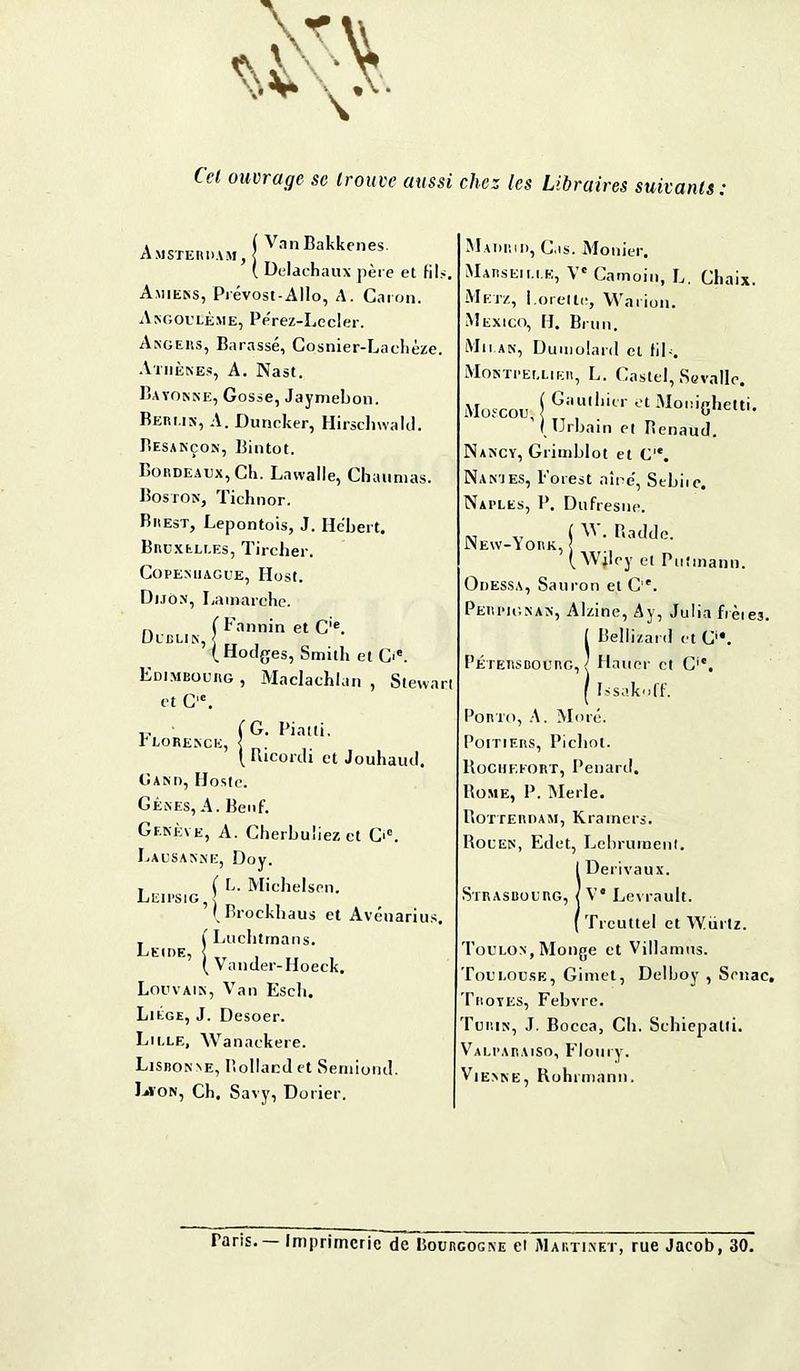 Cel ouvrage se trouve aussi chez les Libraires suivants : Amsterdam, jVanBakkenes ( Delachaux père et fils, Amiens, Prévost-Allo, A. Caron. Angoulème, Pe'rez-Lecler. Angers, Barassé, Cosnier-Lachèze. Athènes, A. Nast. Bayonne, Gosse, Jaymeljon. Berlin, A. Duneker, Hirschwald. Besançon, Bintot. Bordeaux, Ch. Lawalle, Chaumas. Boston, Tichnor. Brest, Lepontois, J. Hébert. Bruxelles, Tircher. Copenhague, Host. Dijon, Lamarche. n ( Fannin et Cie. Dublin, (Hodges, Smitli et G*. Edimbourg , Maclachlan , Stewart et C,c. .. (G. Piatti, T LORENCE, < . ( Ricordi et Jouhaud. Gand, ïlosle. Gènes, A. Beof. Genève, A. Cherbuliez et C,c. Lausanne, Dov. , ( B. Michelsen. Leipsig, j I Brockbaus et Avénarius. (Luchtinans. Leide, < ( Vander-Hoeck. Louvain, Van Escli. Liège, J. Desoer. Lille, Wanaekere. Lisbonne, Holland et Serniond. IrfON, Ch. Savy, Do l ier. Madrid, Cas. Monier. Marseille, Ve Camoin, L. Chaix. Metz, i.oreite, Warion. Mexico, H, Brun. Milan, Dumolard et (il-. Montpellier, L. Castel, Scvalle. Moscou, j Gi,u,lmr 01 Mooighetti. (Urbain et Penaud. Nancy, Grimblot et C,e. Nan’ies, l’orest aine, Sebue* Naples, P. Dufresne. w v ( W. Badde. New-York, < ( Wjley et Putinann. Odessa, Sauron et C. Perpignan, Alzine, Ay, Julia frèie3. ( Bellizard et C'*. Pétersbourg, ( Hauer et C'e. ( Fssakoff. Porto, A. More. Poitiers, Picliot. Rochf.eort, Pénard. Rome, P. Merle. Rotterdam, Kramers. Rouen, Edet, Lebruiuent. IDerivaux. Ve Levrault. Trcuttel et Würtz. 'Foulon, Monge et Villamus. Toulouse, Gimet, Delboy , Senac, Troyes, Febvre. Turin, J. Bocca, Ch. Sehiepatli. ValparaiSo, Floury. Vienne, Rohnnann. Taris. — Imprimerie de Bourgogne et Martinet, rue Jacob, 30.