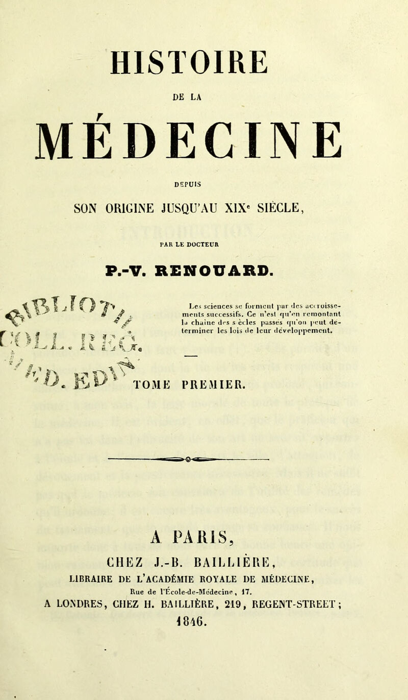 HISTOIRE DE LA MÉDECINE DEPUIS SON ORIGINE JUSQU’AU XIXe SIÈCLE, PAR LE DOCTEUR P.-V. RENOUARD. ^f>7V 5 ï j y i A k J \ K « Le.' scieuccs se forment pur «les aciioissc- ments successifs. Ce n’est qu’en remontant lu chainc di s s ècles passes qu'on peut dé- terminer les lois de leur développement. TOME PREMIER. A PARIS, CHEZ J.-B. BAILLIÈRE, LIBRAIRE DE L’ACADÉMIE ROYALE DE MÉDECINE, Rue de l’Ecole-de-Medecinc, 17. A LONDRES, CHEZ H. BAILLIÈRE, 219, REGENT-STREET ; 1846.