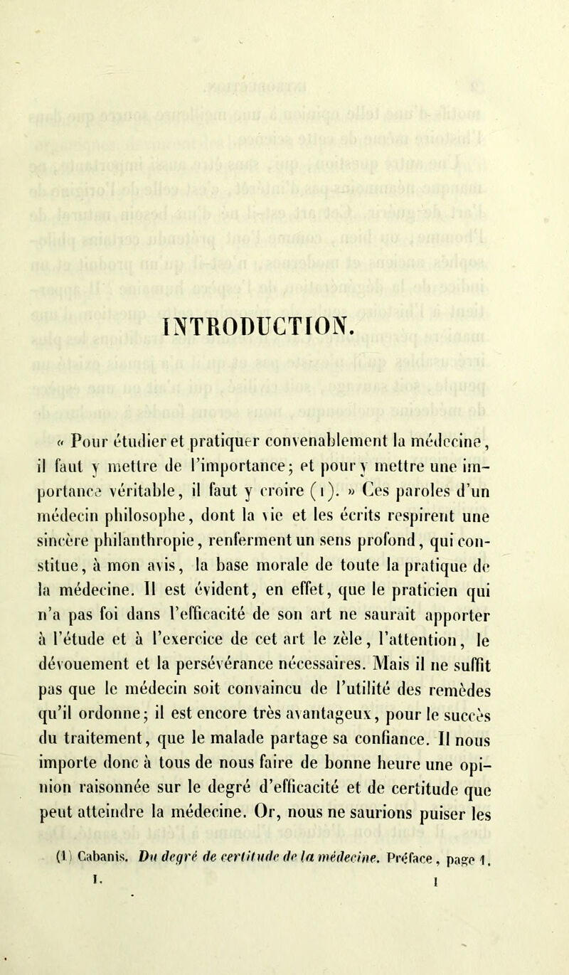 INTRODUCTION. « Pour étudier et pratiquer convenablement la médecine, il faut y mettre de l’importance; et pour y mettre une im- portance véritable, il faut y croire (i). » Ces paroles d’un médecin philosophe, dont la \ie et les écrits respirent une sincère philanthropie, renferment un sens profond, qui con- stitue, à mon avis, la base morale de toute la pratique de la médecine. 11 est évident, en effet, que le praticien qui n’a pas foi dans l’efficacité de son art ne saurait apporter à l’étude et à l’exercice de cet art le zèle, l’attention, le dévouement et la persévérance nécessaires. Mais il ne suffit pas que le médecin soit convaincu de l’utilité des remèdes qu’il ordonne; il est encore très avantageux, pour le succès du traitement, que le malade partage sa confiance. II nous importe donc à tous de nous faire de bonne heure une opi- nion raisonnée sur le degré d’efficacité et de certitude que peut atteindre la médecine. Or, nous ne saurions puiser les (1) Cabanis. Du degré de certitude de (a médecine. Préface, pase 1. I.