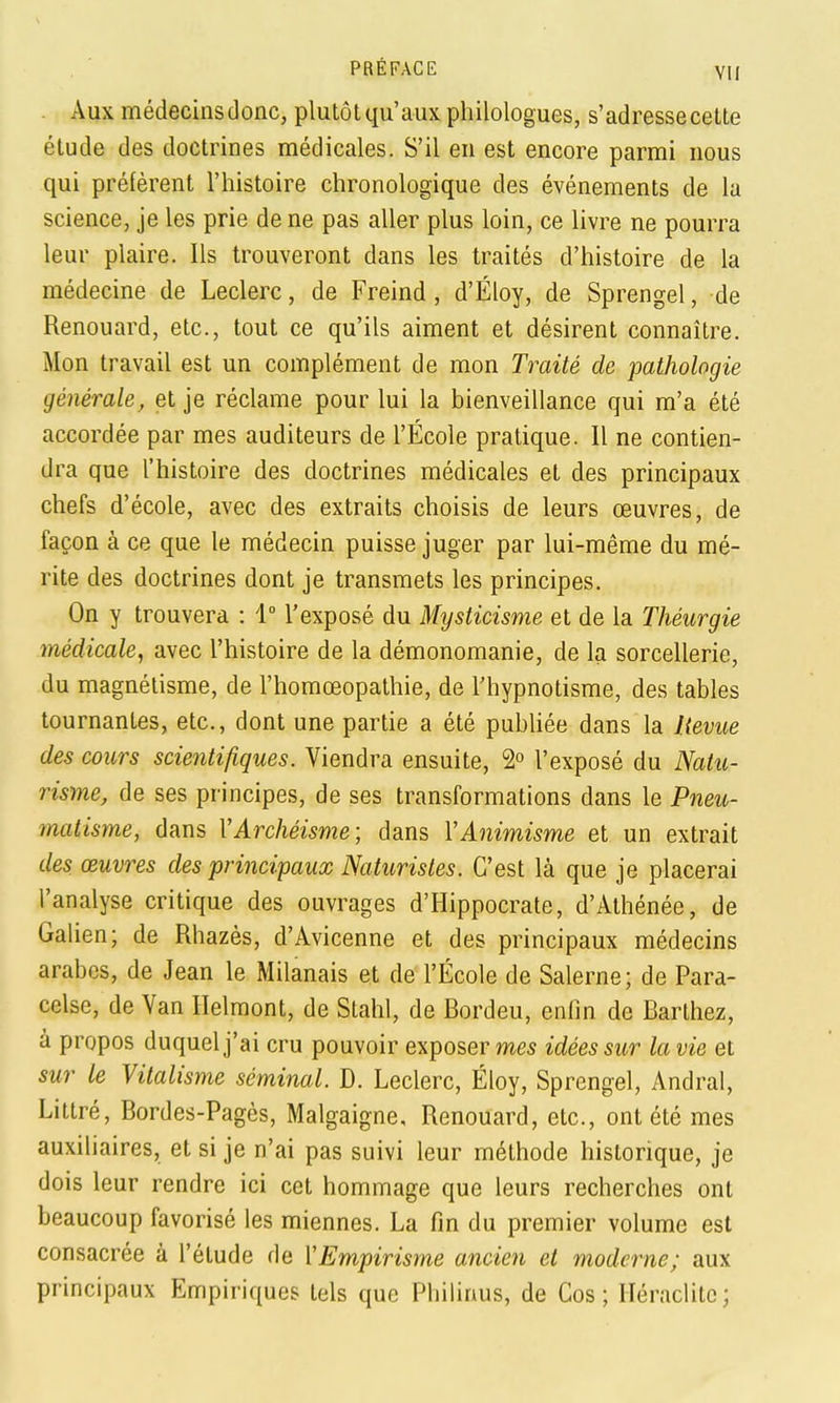 . Aux médecins donc, plutôtqu'aux philologues, s'adresse cette étude des doctrines médicales. S'il en est encore parmi nous qui préfèrent l'histoire chronologique des événements de la science, je les prie de ne pas aller plus loin, ce livre ne pourra leur plaire. Ils trouveront dans les traités d'histoire de la médecine de Leclerc, de Freind, d'Éloy, de Sprengel, de Renouard, etc., tout ce qu'ils aiment et désirent connaître. Mon travail est un complément de mon Traité de pathologie générale, et je réclame pour lui la bienveillance qui m'a été accordée par mes auditeurs de l'École pratique. Il ne contien- dra que l'histoire des doctrines médicales et des principaux chefs d'école, avec des extraits choisis de leurs œuvres, de façon à ce que le médecin puisse juger par lui-même du mé- rite des doctrines dont je transmets les principes. On y trouvera : 1 l'exposé du Mysticisme et de la Théurgie médicale, avec l'histoire de la démonomanie, de la sorcellerie, du magnétisme, de l'homœopathie, de l'hypnotisme, des tables tournantes, etc., dont une partie a été pubhée dans la lievue des cours scientifiques. Viendra ensuite, 2° l'exposé du Natu- risme, de ses principes, de ses transformations dans le Pneu- matisme, dans VArchéisme; dans VAnimisme et un extrait des œuvres des principaux Naturistes. C'est là que je placerai l'analyse critique des ouvrages d'Hippocrate, d'Athénée, de Galien; de Rhazès, d'Avicenne et des principaux médecins arabes, de Jean le Milanais et de l'École de Salerne; de Para- celse, de Van Ilelmont, de Stahl, de Bordeu, enfin de Barthez, a propos duquel j'ai cru pouvoir exposer mes idées sur la vie et sur le Vitalisme séminal. D. Leclerc, Éloy, Sprengel, Andral, Littré, Bordes-Pagès, Malgaigne, Renouard, etc., ont été mes auxiliaires, et si je n'ai pas suivi leur méthode historique, je dois leur rendre ici cet hommage que leurs recherches ont beaucoup favorisé les miennes. La fin du premier volume est consacrée à l'étude de ['Empirisme ancien et moderne; aux principaux Empiriques tels que Philinus, de Cos ; Iléraclitc ;