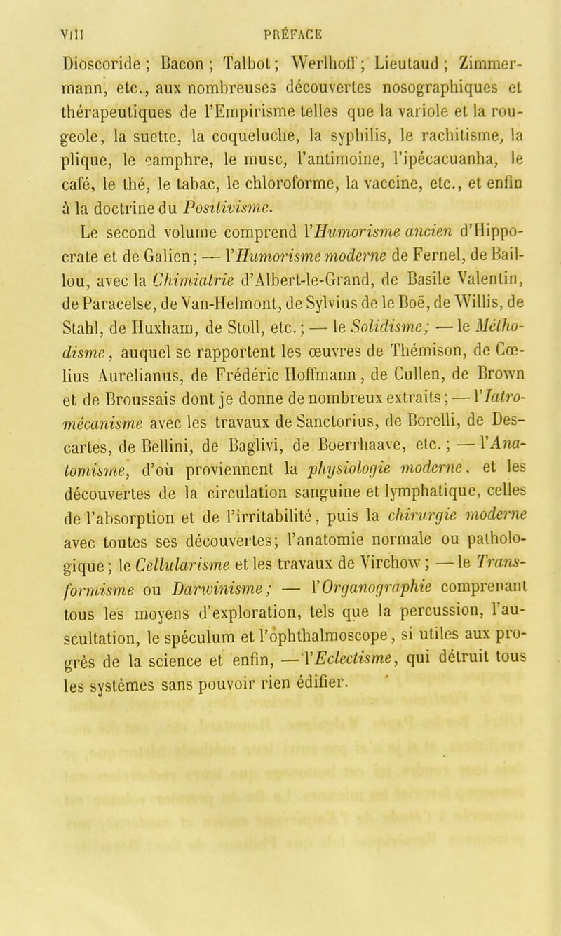 Dioscoride ; Bacon; Talbol; Werlhoil; Lieutaud ; Zimmer- mann, etc., aux nombreuses découvertes nosographiques et thérapeutiques de l'Empirisme telles que la variole et la rou- geole, la suetie, la coqueluche, la syphilis, le rachitisme^ la phque, le camphre, le musc, l'antimoine, l'ipécacuanha, le café, le thé, le tabac, le chloroforme, la vaccine, etc., et enfin à la doctrine du Positivisme. Le second volume comprend VHumorisme ancien d'Hippo- crate et de Galien; — VHumorisme moderne de Fernel, de Bâil- lon, avec la Chimiatrie d'Albert-le-Grand, de Basile Valenlin, de Paracelse, de Van-Helmont, de Sylvius de le Boë, de Willis, de Stahl, de Huxham, de Stoll, etc. ; — le Solidismc; — le Métho- disme , auquel se rapportent les œuvres de Thémison, de Cœ- lius Aurelianus, de Frédéric Hoffmann, de Cullen, de Brown et de Broussais dont je donne de nombreux extraits; — Ylatro- mécanisme avec les travaux de Sanctorius, de Borelli, de Des- cartes, de Bellini, de Baglivi, de Boerrhaave, etc. ; — VAm- tomisme, d'où proviennent la physiologie moderne, et les découvertes de la circulation sanguine et lymphatique, celles de l'absorption et de l'irritabilité, puis la chirurgie moderne avec toutes ses découvertes; l'anatomie normale ou patholo- gique ; le Cellularisme et les travaux de Virchow ; — le Trans- formisme ou Darwinisme; — VOrganographie comprenant tous les moyens d'exploration, tels que la percussion, l'au- scultation, le spéculum et l'ophthalmoscope, si utiles aux pro- grès de la science et enfin, — VEclectisme, qui détruit tous les systèmes sans pouvoir rien édifier.