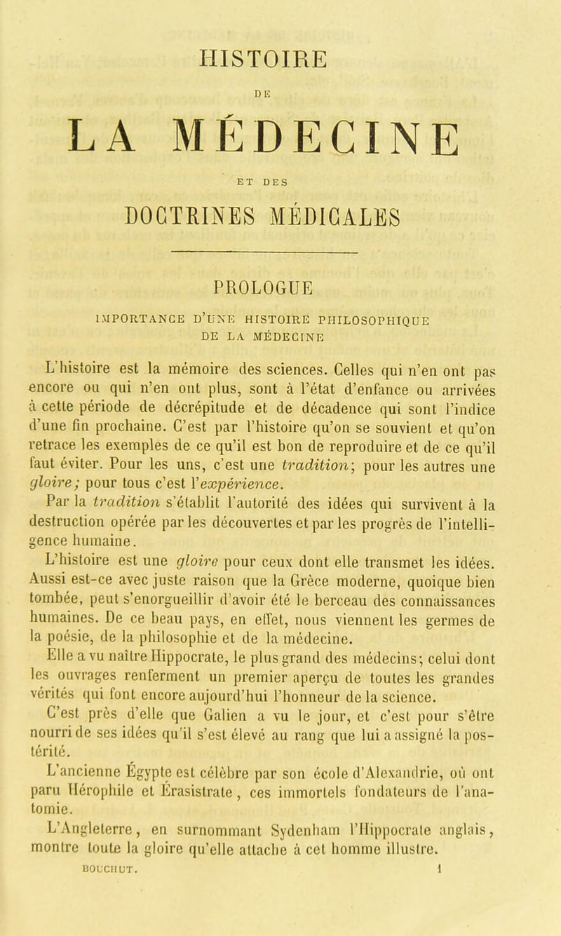 DE LA MÉDECINE ET DES DOCTRINES MÉDICALES PROLOGUE IMPORTANCE d'une HISTOIRE PHILOSOPHIQUE DE LA MÉDECINE L'histoire est la mémoire des sciences. Celles qui n'en ont pas encore ou qui n'en ont plus, sont à l'état d'enfance ou arrivées à cette période de décrépitude et de décadence qui sont l'indice d'une fin prochaine. C'est par l'histoire qu'on se souvient et qu'on retrace les exemples de ce qu'il est bon de reproduire et de ce qu'il faut éviter. Pour les uns, c'est une tradition; pour les autres une gloire; pour tous c'est Vexpérience. Par la tradition s'établit l'autorité des idées qui survivent à la destruction opérée par les découvertes et par les progrès de l'intelli- gence humaine. L'histoire est une gloire pour ceux dont elle transmet les idées. Aussi est-ce avec juste raison que la Grèce moderne, quoique bien tombée, peut s'enorgueillir d'avoir été le berceau des connaissances humaines. De ce beau pays, en elTet, nous viennent les germes de la poésie, de la philosophie et de la médecine. Elle a vu naître Hippocrate, le plus grand des médecins; celui dont les ouvrages renferment un premier aperçu de toutes les grandes vérités qui font encore aujourd'hui l'honneur de la science. C'est près d'elle que Galion a vu le jour, et c'est pour s'être nourri de ses idées qu'il s'est élevé au rang que lui a assigné la pos- térité. L'ancienne Egypte est célèbre par son école d'Alexandrie, où ont paru Hérophile et Érasistrale, ces immortels fondateurs de l'ana- tomie. L'Angleterre, en surnommant Sydenham l'Hippocrate anglais, montre toute la gloire qu'elle attache à cet homme illustre.