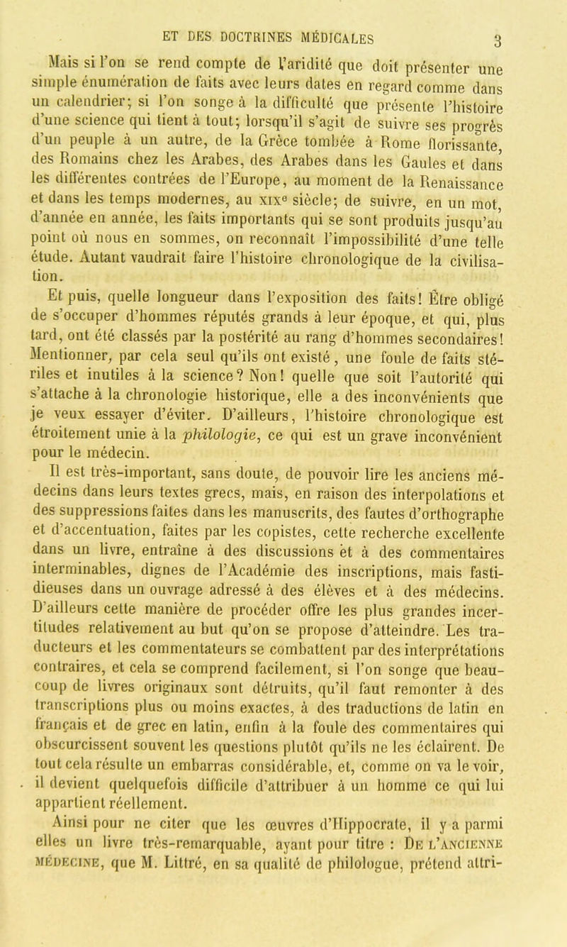 Mais si l'on se rend compte de Varidilé que doit présenter une simple énumération de faits avec leurs dates en regard comme dans un calendrier; si l'on songe à la difficulté que présente l'histoire d'une science qui tient à tout; lorsqu'il s'agit de suivre ses progrès d'un peuple à un autre, de la Grèce tombée à Rome florissante des Romains chez les Arabes, des Arabes dans les Gaules et dans les différentes contrées de l'Europe, au moment de la Renaissance et dans les temps modernes, au xix^ siècle; de suivre, en un mot d'année en année, les faits importants qui se sont produits jusqu'au point où nous en sommes, on reconnaît l'impossibilité d'une telle étude. Autant vaudrait faire l'histoire chronologique de la civilisa- tion. Et puis, quelle longueur dans l'exposition des faits! Être obligé de s'occuper d'hommes réputés grands à leur époque, et qui, plus tard, ont été classés par la postérité au rang d'hommes secondaires! Mentionner, par cela seul qu'ils ont existé , une foule de faits sté- riles et inutiles à la science? Non! quelle que soit l'autorité qui s'attache à la chronologie historique, elle a des inconvénients que je veux essayer d'éviter. D'ailleurs, l'histoire chronologique est étroitement unie à la philologie, ce qui est un grave inconvénient pour le médecin. Il est très-important, sans doute, de pouvoir lire les anciens mé- decins dans leurs textes grecs, mais, en raison des interpolations et des suppressions faites dans les manuscrits, des fautes d'orthographe et d'accentuation, faites par les copistes, celte recherche excellente dans un livre, entraîne à des discussions ët à des commentaires interminables, dignes de l'Académie des inscriptions, mais fasti- dieuses dans un ouvrage adressé à des élèves et à des médecins. D'ailleurs cette manière de procéder offre les plus grandes incer- titudes relativement au but qu'on se propose d'atteindre. Les tra- ducteurs et les commentateurs se combattent par des interprétations contraires, et cela se comprend facilement, si l'on songe que beau- coup de livres originaux sont détruits, qu'il faut remonter à des transcriptions plus ou moins exactes, à des traductions de latin en français et de grec en latin, enfin à la foule des commentaires qui obscurcissent souvent les questions plutôt qu'ils ne les éclairent. De tout cela résulte un embarras considérable, et, comme on va le voir, il devient quelquefois difficile d'attribuer à un homme ce qui lui appartient réellement. Ainsi pour ne citer que les œuvres d'IIippocrate, il y a parmi elles un livre très-remarquable, ayant pour titre : De l'ancienne MÉDECINE, que M. Littré, en sa qualité de philologue, prétend altri-