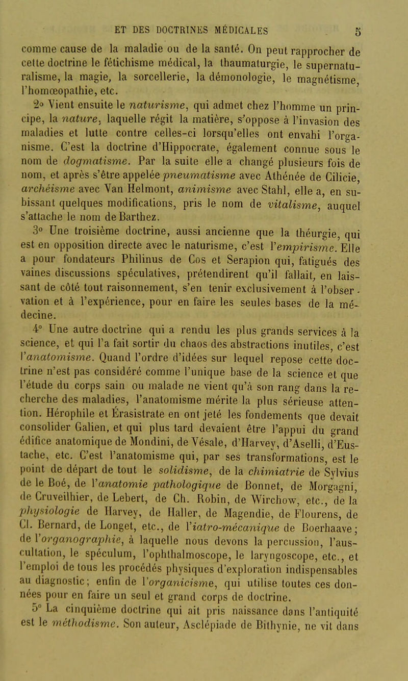 comme cause de la maladie ou de la santé. On peut rapprocher de cette doctrine le fétichisme médical, la thaumaturgie, le supernatu- ralisme, la magie, la sorcellerie, la démonologie, le magnétisme l'homœopalhie, etc. 2'^ Vient ensuite le naturisme, qui admet chez l'homme un prin- cipe, la nature, laquelle régit la matière, s'oppose à l'invasion des maladies et lutte contre celles-ci lorsqu'elles ont envahi l'orga- nisme. C'est la doctrine d'Hippocrare, également connue sous le nom de dogmatisme. Par la suite elle a changé plusieurs fois de nom, et après s'être appelée ]3newmatisme avec Athénée de Cilicie, archéisme avec Van Helmont, animisme avec Stahl, elle a, en su- bissant quelques modifications, pris le nom de vitalisme, auquel s'attache le nom deBarthez. 30 Une troisième doctrine, aussi ancienne que la théurgie, qui est en opposition directe avec le naturisme, c'est Vempirisme. Elle a pour fondateurs Philinus de Cos et Serapion qui, fatigués des vaines discussions spéculatives, prétendirent qu'il fallait, en lais- sant de côté tout raisonnement, s'en tenir exclusivement à l'obser - vation et à l'expérience, pour en faire les seules bases de la mé- decine. 4° Une autre doctrine qui a rendu les plus grands services à la science, et qui l'a fait sortir du chaos des abstractions inutiles, c'est Vanatomisme. Quand l'ordre d'idées sur lequel repose cette doc- trine n'est pas considéré comme l'unique base de la science et que l'étude du corps sain ou malade ne vient qu'à son rang dans la re- cherche des maladies, l'anatomisme mérite la plus sérieuse atten- tion. Hérophile et Érasistrate en ont jeté les fondements que devait consolider Galien, et qui plus tard devaient être l'appui du grand édifice anatomique de Mondini, de Vésale, d'Harvey, d'Aselli, d'Eus- tache, etc. C'est l'anatomisme qui, par ses transformations, est le point de départ de tout le solidisme, de la chimiatrie de Sylvius de le Boé, de Vanatomie pathologique de Bonnet, de Morgagni, de Cruveilhier, de Lebert, de Ch. Robin, de Wirchow, etc., de la phxjsiologie de Harvey, de Haller, de Magendie, de Flourens, de CI. Bernard, de Longet, etc., de Viatro-mécanique de Boerhaave; de Vorganographie, à laquelle nous devons la percussion, l'aus- cultation, le spéculum, l'ophlhalmoscope, le laryngoscope, etc., et l'emploi de tous les procédés physiques d'exploration indispensables au diagnostic; enfin de Vorganicisme, qui utilise toutes ces don- nées pour en faire un seul et grand corps de doctrine. 5° La cinquième doctrine qui ait pris naissance dans l'antiquité est le méthodisme. Son auteur, Asclépiade de Bifhynie, ne vit dans