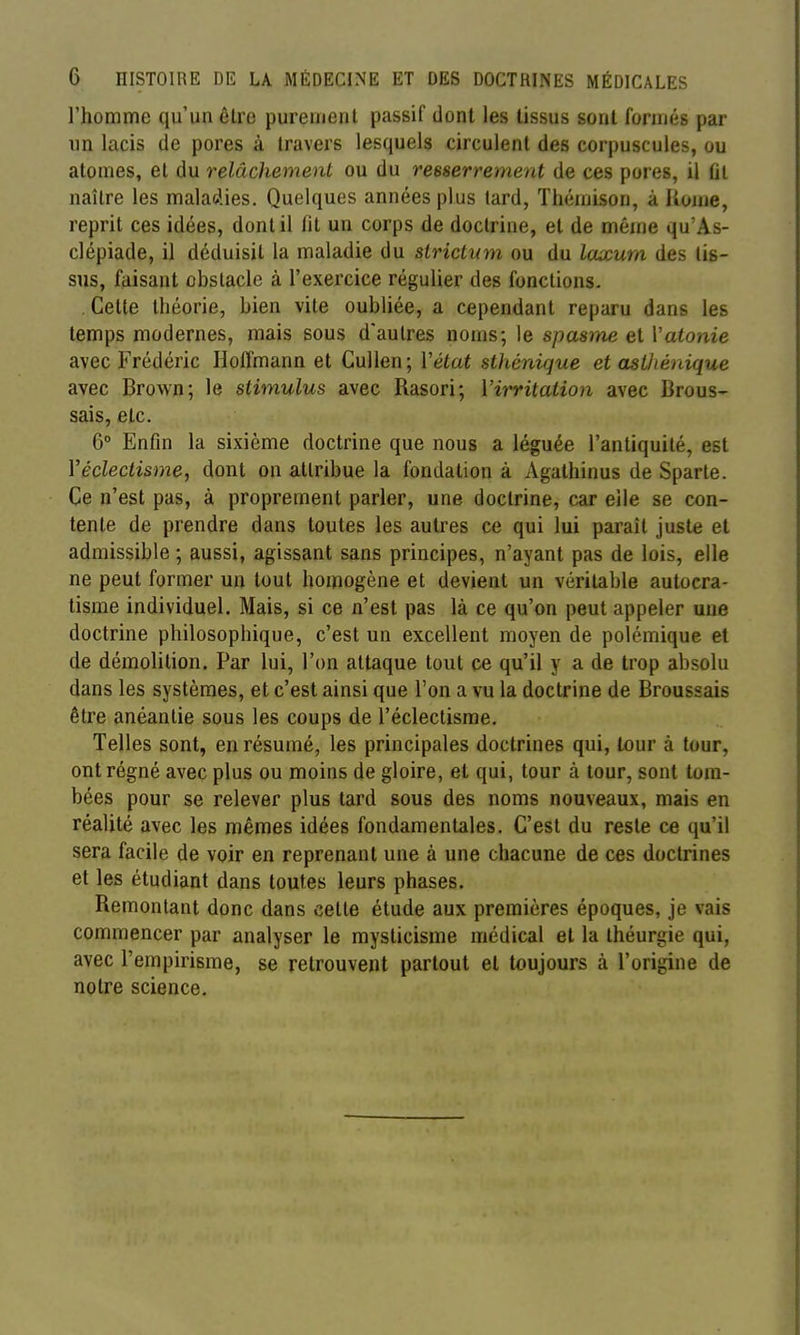 l'homme qu'un être puremenl passif dont les tissus sont formés par un lacis de pores à travers lesquels circulent des corpuscules, ou atomes, et du relâchement ou du resserrement de ces pores, il fit naître les maladies. Quelques années plus tard, Thémison, à liome, reprit ces idées, dont il fit un corps de doctrine, et de même qu'As- clépiade, il déduisit la maladie du strict^an ou du Icucurn des lis- sus, faisant obstacle à l'exercice régulier des fonctions. Cette théorie, bien vite oubliée, a cependant reparu dans les temps modernes, mais sous d'autres noms; le spasme et Vatonie avec Frédéric Hoffmann et Cullen ; Vétat sthénique et asihénique avec Brown; le stimulus avec Rasori; Virritaiio)i avec Brous- sais, etc. 6° Enfin la sixième doctrine que nous a léguée l'antiquité, est Véclectisme, dont on attribue la fondation à Agathinus de Sparte. Ce n'est pas, à proprement parler, une doctrine, car elle se con- tente de prendre dans toutes les autres ce qui lui parait juste et admissible ; aussi, agissant sans principes, n'ayant pas de lois, elle ne peut former un tout homogène et devient un véritable autocra- tisme individuel. Mais, si ce n'est pas là ce qu'on peut appeler une doctrine philosophique, c'est un excellent moyen de polémique et de démolition. Par lui, l'on attaque tout ce qu'il y a de trop absolu dans les systèmes, et c'est ainsi que l'on a vu la doctrine de Broussais être anéantie sous les coups de l'éclectisme. Telles sont, en résumé, les principales doctrines qui, tour à tour, ont régné avec plus ou moins de gloire, et qui, tour à tour, sont tom- bées pour se relever plus tard sous des noms nouveaux, mais en réalité avec les mêmes idées fondamentales. C'est du reste ce qu'il sera facile de voir en reprenant une à une chacune de ces doctrines et les étudiant dans toutes leurs phases. Remontant donc dans cette étude aux premières époques, je vais commencer par analyser le mysticisme médical et la théurgie qui, avec l'empirisme, se retrouvent partout et toujours à l'origine de notre science.