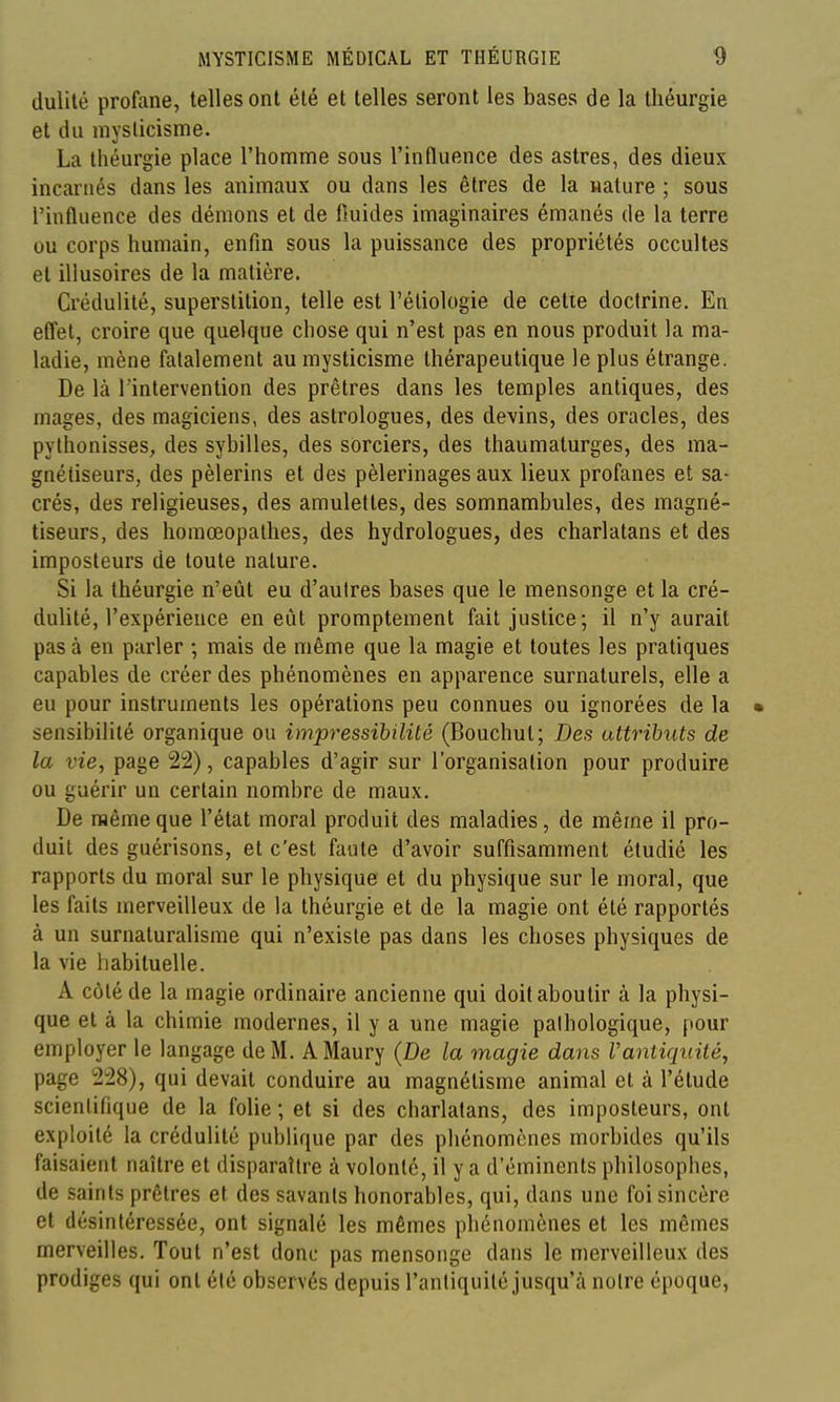 dulité profane, telles ont été et telles seront les bases de la Ihéurgie et du mysticisme. La théurgie place l'homme sous l'influence des astres, des dieux incarnés dans les animaux ou dans les êtres de la nature ; sous l'influence des démons et de fluides imaginaires émanés de la terre ou corps humain, enfin sous la puissance des propriétés occultes et illusoires de la matière. Crédulité, superstition, telle est l'éliologie de cette doctrine. En effet, croire que quelque chose qui n'est pas en nous produit la ma- ladie, mène fatalement au mysticisme thérapeutique le plus étrange. De là l'intervention des prêtres dans les temples antiques, des mages, des magiciens, des astrologues, des devins, des oracles, des pylhonisses, des sybilles, des sorciers, des thaumaturges, des ma- gnétiseurs, des pèlerins et des pèlerinages aux lieux profanes et sa- crés, des religieuses, des amulettes, des somnambules, des magné- tiseurs, des homœopalhes, des hydrologues, des charlatans et des imposteurs de toute nature. Si la théurgie n'eût eu d'autres bases que le mensonge et la cré- dulité, l'expérience en eût promptement fait justice; il n'y aurait pas à en parler ; mais de même que la magie et toutes les pratiques capables de créer des phénomènes en apparence surnaturels, elle a eu pour instruments les opérations peu connues ou ignorées de la • sensibilité organique ou impressihilité (Bouchul; Des attributs de la vie, page 22), capables d'agir sur l'organisation pour produire ou guérir un certain nombre de maux. De même que l'état moral produit des maladies, de même il pro- duit des guérisons, et c'est faute d'avoir suffisamment étudié les rapports du moral sur le physique et du physique sur le moral, que les faits merveilleux de la théurgie et de la magie ont été rapportés à un surnaturalisme qui n'existe pas dans les choses physiques de la vie habituelle. A côté de la magie ordinaire ancienne qui doit aboutir à la physi- que et à la chimie modernes, il y a une magie pathologique, pour employer le langage de M. AMaury {De la magie dans Vantiqiiité, page 228), qui devait conduire au magnétisme animal et à l'élude scientifique de la folie ; et si des charlatans, des imposteurs, ont exploité la crédulité publique par des phénomènes morbides qu'ils faisaient naître et disparaître à volonté, il y a d'éminents philosophes, de saints prêtres et des savants honorables, qui, dans une foi sincère et désintéressée, ont signalé les mêmes phénomènes et les mêmes merveilles. Tout n'est donc pas mensonge dans le merveilleux des prodiges qui ont été observés depuis l'antiquité jusqu'à notre époque,