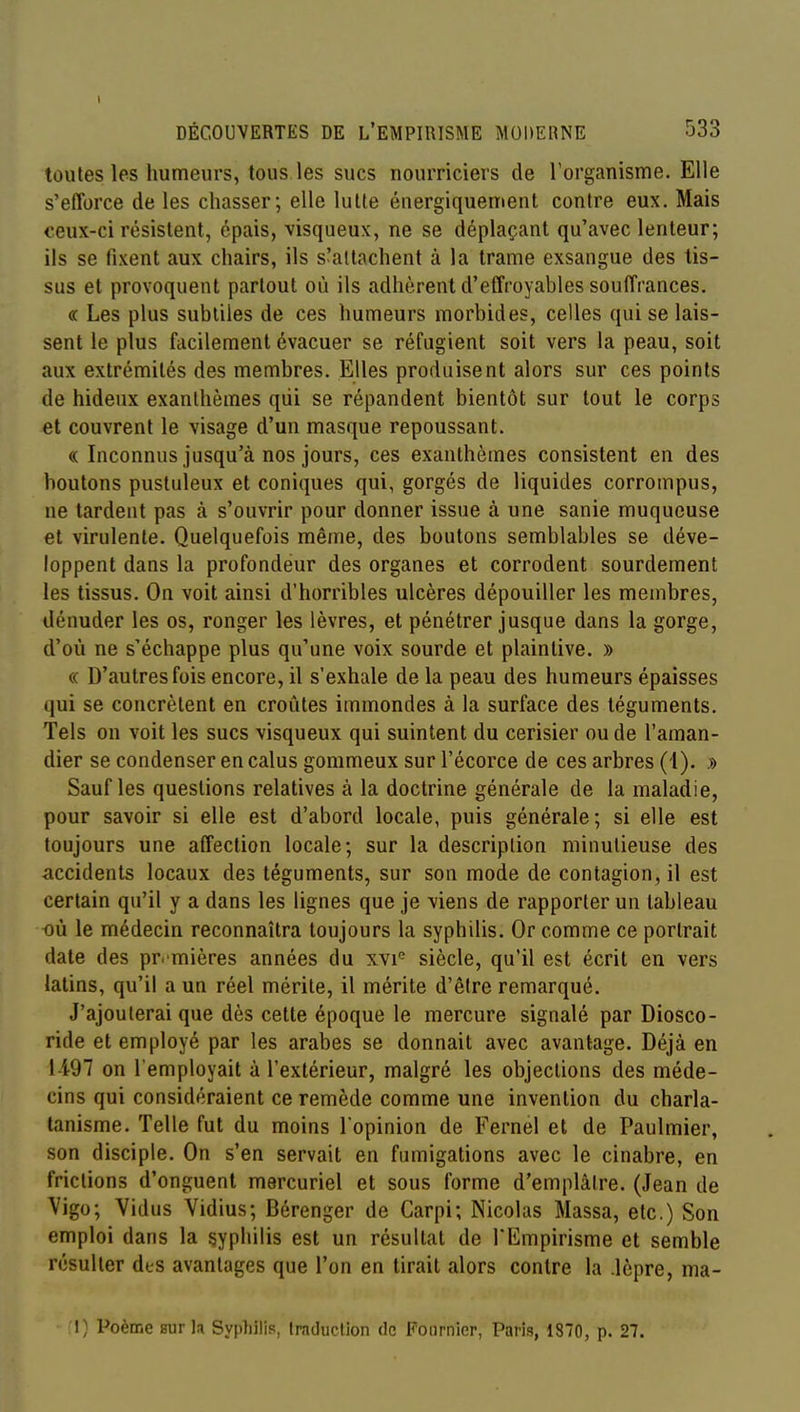 DÉCOUVERTES DE L'EMPIRISME MODERNE 533 toutes les humeurs, tous les sucs nourriciers de rorganisme. Elle s'efforce de les chasser; elle lutte énergiquement contre eux. Mais ceux-ci résistent, épais, visqueux, ne se déplaçant qu'avec lenteur; ils se fixent aux chairs, ils s'attachent à la trame exsangue des tis- sus et provoquent partout où ils adhèrent d'effroyables souffrances. « Les plus subtiles de ces humeurs morbides, celles qui se lais- sent le plus facilement évacuer se réfugient soit vers la peau, soit aux extrémités des membres. Elles produisent alors sur ces points de hideux exanthèmes qui se répandent bientôt sur tout le corps et couvrent le visage d'un masque repoussant. (( Inconnus jusqu'à nos jours, ces exanthèmes consistent en des boutons pustuleux et coniques qui, gorgés de liquides corrompus, ne tardent pas à s'ouvrir pour donner issue à une sanie muqueuse et virulente. Quelquefois même, des boutons semblables se déve- loppent dans la profondeur des organes et corrodent sourdement les tissus. On voit ainsi d'horribles ulcères dépouiller les membres, dénuder les os, ronger les lèvres, et pénétrer jusque dans la gorge, d'où ne s'échappe plus qu'une voix sourde et plaintive. » (( D'autres fois encore, il s'exhale de la peau des humeurs épaisses qui se concrètent en croûtes immondes à la surface des téguments. Tels on voit les sucs visqueux qui suintent du cerisier ou de l'aman- dier se condenser en calus gommeux sur l'écorce de ces arbres ( l). » Sauf les questions relatives à la doctrine générale de la maladie, pour savoir si elle est d'abord locale, puis générale; si elle est toujours une affection locale; sur la description minutieuse des accidents locaux des téguments, sur son mode de contagion, il est certain qu'il y a dans les lignes que je viens de rapporter un tableau où le médecin reconnaîtra toujours la syphilis. Or comme ce portrait date des pr. mières années du xvi'^ siècle, qu'il est écrit en vers latins, qu'il a un réel mérite, il mérite d'être remarqué. J'ajouterai que dès cette époque le mercure signalé par Diosco- ride et employé par les arabes se donnait avec avantage. Déjà en 1-497 on l'employait à l'extérieur, malgré les objections des méde- cins qui considéraient ce remède comme une invention du charla- tanisme. Telle fut du moins l'opinion de Fernel et de Paulmier, son disciple. On s'en servait en fumigations avec le cinabre, en frictions d'onguent mercuriel et sous forme d'emplâtre. (Jean de Vigo; Vidus Vidius; Bérenger de Carpi; Nicolas Massa, etc.) Son emploi dans la syphilis est un résultat de l'Empirisme et semble résulter des avantages que l'on en tirait alors contre la .lèpre, ma- 1) Poème sur la Syphilis, Iraduction de Fournicr, Paris, 1870, p. 27.