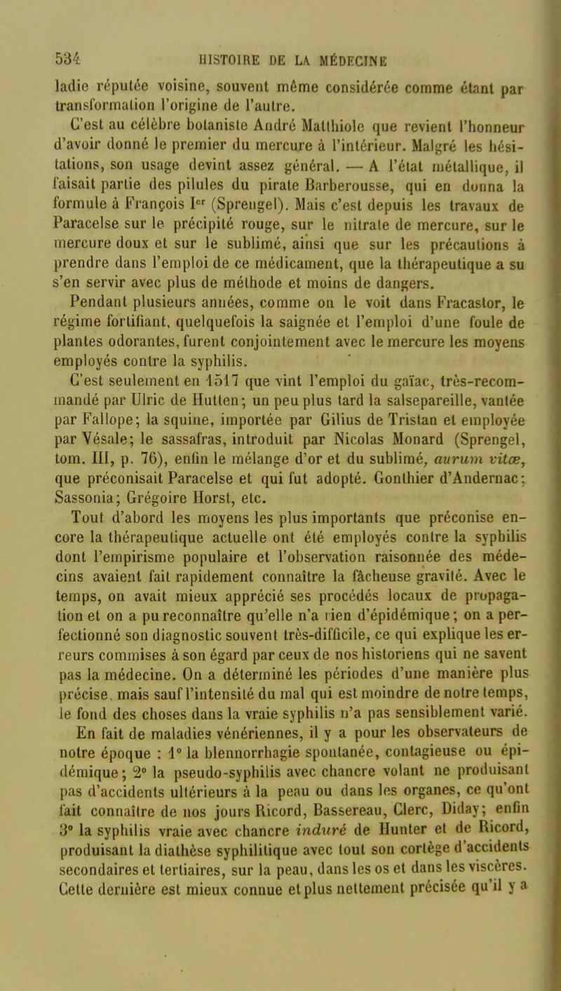 ladie réputée voisine, souvent même considérée comme étant par transformation l'origine de l'autre. C'est au célèbre botaniste André Matlhiole que revient l'honneur d'avoir donné le premier du mercure à l'intérieur. Malgré les hési- tations, son usage devint assez général. — A l'état métallique, il faisait partie des pilules du pirate Barberousse, qui en donna la formule à François I (Spreiigel). Mais c'est depuis les travaux de Paracelse sur le précipité rouge, sur le nitrate de mercure, sur le mercure doux et sur le sublimé, ainsi que sur les précautions à prendre dans l'emploi de ce médicament, que la thérapeutique a su s'en servir avec plus de méthode et moins de dangers. Pendant plusieurs années, comme on le voit dans Fracastor, le régime fortifiant, quelquefois la saignée et l'emploi d'une foule de plantes odorantes, furent conjointement avec le mercure les moyens employés contre la syphilis. C'est seulement en 1517 que vint l'emploi du gaïac, très-recom- mandé par Ulric de Hutlen ; un peu plus tard la salsepareille, vantée par Fallope; la squine, importée par Gilius de Tristan et employée parVésale;le sassafras, introduit par Nicolas Monard (Sprengel, tom. III, p. 76), enfin le mélange d'or et du sublimé, aurum vitœ, que préconisait Paracelse et qui fut adopté. Gonlhier d'Andernac: Sassonia; Grégoire Horst, etc. Tout d'abord les moyens les plus importants que préconise en- core la thérapeutique actuelle ont été employés contre la syphilis dont l'empirisme populaire et l'observation raisonnée des méde- cins avaient fait rapidement connaître la fâcheuse gravité. Avec le temps, on avait mieux apprécié ses procédés locaux de propaga- tion et on a pu reconnaître qu'elle n'a rien d'épidémique ; on a per- fectionné son diagnostic souvent très-difficile, ce qui explique les er- reurs commises à son égard par ceux de nos historiens qui ne savent pas la médecine. On a déterminé les périodes d'une manière plus précise, mais sauf l'intensité du mal qui est moindre de notre temps, le fond des choses dans la vraie syphilis n'a pas sensiblement varié. En fait de maladies vénériennes, il y a pour les observateurs de notre époque : l°la blennorrhagie spontanée, contagieuse ou épi- démique; 2» la pseudo-syphilis avec chancre volant ne produisant pas d'accidents ultérieurs à la peau ou dans les organes, ce qu'ont fait connaître de nos jours Ricord, Bassereau, Clerc, Diday; enfin 3° la syphilis vraie avec chancre induré de Hunter et de Ricord, produisant la diathèse syphilitique avec tout son cortège d'accidents secondaires et tertiaires, sur la peau, dans les os et dans les viscères. Cette dernière est mieux connue et plus nettement précisée qu'il y a