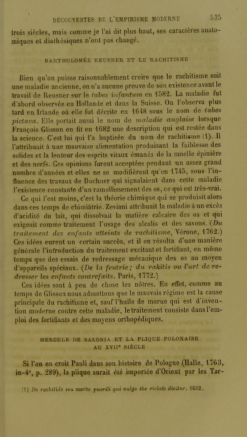 trois siècles, mais comme je l'ai dit plus haut, ses caractères aiialo- miques et dialhésiques n'ont pas changé. BARTHOLOMÉE REUSNER ET LE RACHITISME Bien qu'on puisse raisonnablement croire que le rachitisme soit une maladie ancienne, on n'a aucune preuve de son existence avant le travail de Reusnersur le (ahes infantum en 1582. La maladie fut d'abord observée en Hollande et dans la Suisse. On l'observa plus tard en Irlande où elle fut décrite en 16-48 sous le nom de tahes pictava. Elle portait aussi le nom de maladie anglaise lorsque François Glisson en fit en 1682 une description qui est restée dans la science. C'est lui qui l'a baptisée du nom de rachitisme (1). Il l'attribuait à une mauvaise alimentation produisant la faiblesse des solides et la lenteur des esprits vitaux émanés de la moelle épinière et des nerfs. Ces opinions furent acceptées pendant un assez grand nombre d'années et elles ne se modifièrent qu'en 1745, sous l'in- fluence des travaux de Biichner qui signalaient dans celle maladie l'existence constante d'un ramollissement des os, ce qui est très-vrai. Ce qui l'est moins, c'est la théorie chimique qui se produisit alors dans ces temps de chimiâtrie. Zeviani attribuait la maladie à un excès d'acidité du lait, qui dissolvait la matière calcaire des os et qui exigeait comme traitement l'usage des alcalis et des savons. (Du traitement des enfants atteints de rachitisme, Nérone, 1762.) Ces idées eurent un certain succès, et il en résulta d'une manière générale l'infroduction du traitement excitant et fortifiant, en même temps que des essais de redressage mécanique des os au moyen d'appareils spéciaux. (De la feutrie ; du rakitis ou Vart de re- dresser les enfants contrefaits. Paris, 1772.) Ces idées sont à peu de chose les nôtres. En effet, comme au temps de Glisson nous admettons que le mauvais régime est la cause principale du rachitisme et, sauf l'huile de morue qui est d'inven-. tion moderne contre cette maladie, le traitement consiste dans l'em- ploi des fortifiants et des moyens orthopédiques. HERCULE DE SAXONIA ET LA PLIQUE POLONAISE AU XVn« SIÈCLE Si l'on en croit Pauli dans son histoire de Pologne (Halle, 1763, 1^-4% p. 289), la plique aurait été importée d'Orient par les Tar- Cl) De racliitide «eu morbo jiuerili qui vulgo the rickels dicUur. 1682.