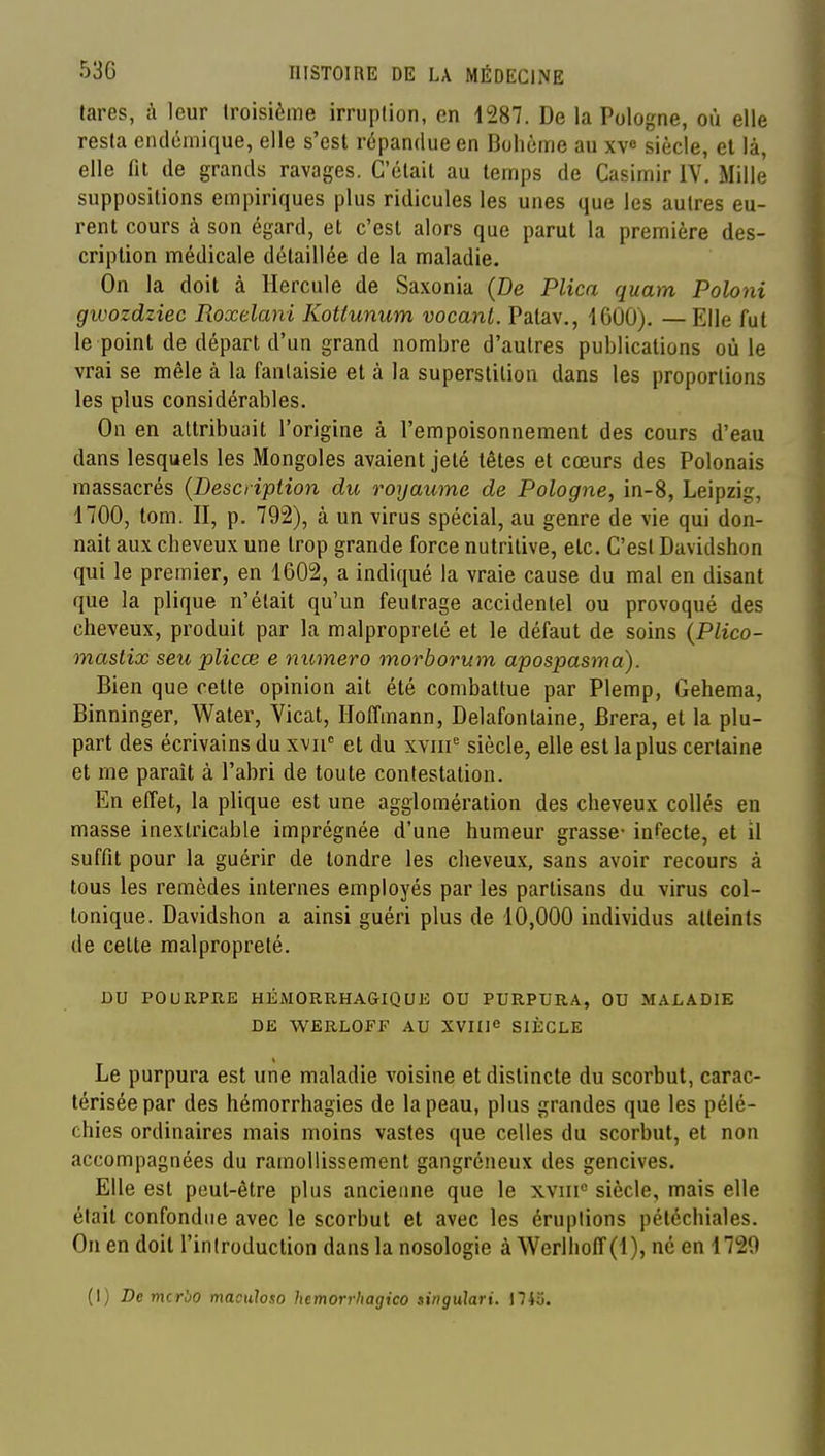 tares, à leur troisième irruption, en 1287. De la Pologne, où elle resta endémique, elle s'est répandue en Bohème au xv« siècle, et là, elle fit de grands ravages. C'était au temps de Casimir IV. Mille suppositions empiriques plus ridicules les unes que les autres eu- rent cours à son égard, et c'est alors que parut la première des- cription médicale détaillée de la maladie. On la doit à Hercule de Saxonia (De Plica quam Poloni gwozdziec Roxelani Kottunum vocant. Patav., 1600), —Elle fut le point de départ d'un grand nombre d'autres publications où le vrai se mêle à la fantaisie et à la superstition dans les proportions les plus considérables. On en attribuait l'origine à l'empoisonnement des cours d'eau dans lesquels les Mongoles avaient jeté têtes et cœurs des Polonais massacrés {Description du royaume de Pologne, in-8, Leipzig, 1700, tom. II, p. 792), à un virus spécial, au genre de vie qui don- nait aux cheveux une trop grande force nutritive, etc. C'est Davidshon qui le premier, en 1602, a indiqué la vraie cause du mal en disant que la plique n'était qu'un feutrage accidentel ou provoqué des cheveux, produit par la malpropreté et le défaut de soins {Plico- mastix seu plicœ e numéro morborum apospasma). Bien que cette opinion ait été combattue par Plemp, Gehema, Binninger, Water, Vicat, Hoffmann, Delafonlaine, Brera, et la plu- part des écrivains du xvii et du xviii siècle, elle est la plus certaine et me parait à l'abri de toute contestation. En effet, la plique est une agglomération des cheveux collés en masse inextricable imprégnée d'une humeur grasse- infecte, et il suffit pour la guérir de tondre les cheveux, sans avoir recours à tous les remèdes internes employés par les partisans du virus col- tonique. Davidshon a ainsi guéri plus de 10,000 individus atteints de celte malpropreté. DU POURPRE HÉMORRHAGIQUE OU PURPURA, OU M.ALADIE DE WERLOFF AU XVIIie SIÈCLE Le purpura est une maladie voisine et distincte du scorbut, carac- térisée par des hémorrhagies de la peau, plus grandes que les pélé- chies ordinaires mais moins vastes que celles du scorbut, et non accompagnées du ramollissement gangréneux des gencives. Elle est peut-être plus ancienne que le xviii siècle, mais elle était confondue avec le scorbut et avec les éruptions pétcchiales. On en doit l'introduction dans la nosologie à Werlhoff(l), né en 1720 (I) De mcrbo maculoso hemorrhagico tingulari. \Ho.