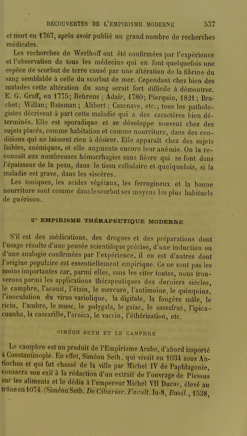 DÉCOUVERTES DE L'EMPIRISME MODERNE 537 et mort en 1767, après avoir publié un grand nombre de recherches médicales. Les recherches de Werlhoff ont été confirmées par l'expérience et l'observation de tous les médecins qui en font quelquefois une espèce de scorbut de terre causé par une altération de la fibrine du sang semblable à celle du scorbut de mer. Cependant chez bien des malades cette altération du sang serait fort difficile à démontrer. E. G. Gratr, en 1775; Behrens ; Adaïr, 1780; Pierquin, 1821 ; Bra- chet; Willan; Bateman ; Alibert ; Cazenave, etc., fous les patholo- gistes décrivent à part cette maladie qui a des caractères bien dé- terminés. Elle est sporadique et se développe souvent chez des sujets placés, comme habitation et comme nourriture, dans des con- ditions qui ne laissent rien à désirer. Elle apparaît chez des sujets faibles, anémiques, et elle augmente encore leur anémie. On la re- connaît aux nombreuses hémorrhagies sans fièvre qui se font dans l'épaisseur de la peau, dans le tissu cellulaire et quelquelois, si la maladie est grave, dans les viscères. Les toniques, les acides végétaux, les ferrugineux et la bonne nourriture sont comme danslescorbut ses moyens les plus habituels de guérison. 2° EMPIRISME THÉRAPEUTIQUE MODERNE S'il est des médications, des drogues et des préparations dont l'usage résulte d'une pensée scientifique précise, d'une induction ou d'une analogie confirmées par l'expérience, il en est d'autres dont l'origine populaire est essentiellement empirique. Ce ne sont pas les moins importantes car, parmi elles, sans les citer toutes, nous trou- verons parmi les applications thérapeutiques des derniers siècles, le camphre, l'aconit, l'élain, le mercure, l'antimoine, le quinquina, l'inoculation du virus variolique, la digilale,-la fougère mâle, le ricin, l'ambre, le musc, le polygala, le gaïac, le sassafras, l'ipica- cuanha, la cascarille, l'arnica, le vaccin, l'élhérisation, etc. SIMKON SETH ET LE CAMPHRE Le camphre est un produit de l'Empirisme Arabe, d'abord importé a Constantinople. En elTet, Siméon Selh, qui vivait en 1034 sous An- tiochus et qui fut chassé de la ville par Michel IV de Paphlagonie consacra son exil à la rédaction d'un extrait de l'ouvrage de Plessus sur les aliments et le dédia à l'empereur Michel VIT Ducas, élevé au trône en 1074. (Siméon Selh. De Cibarior. Facult. In-8, Basil 1538