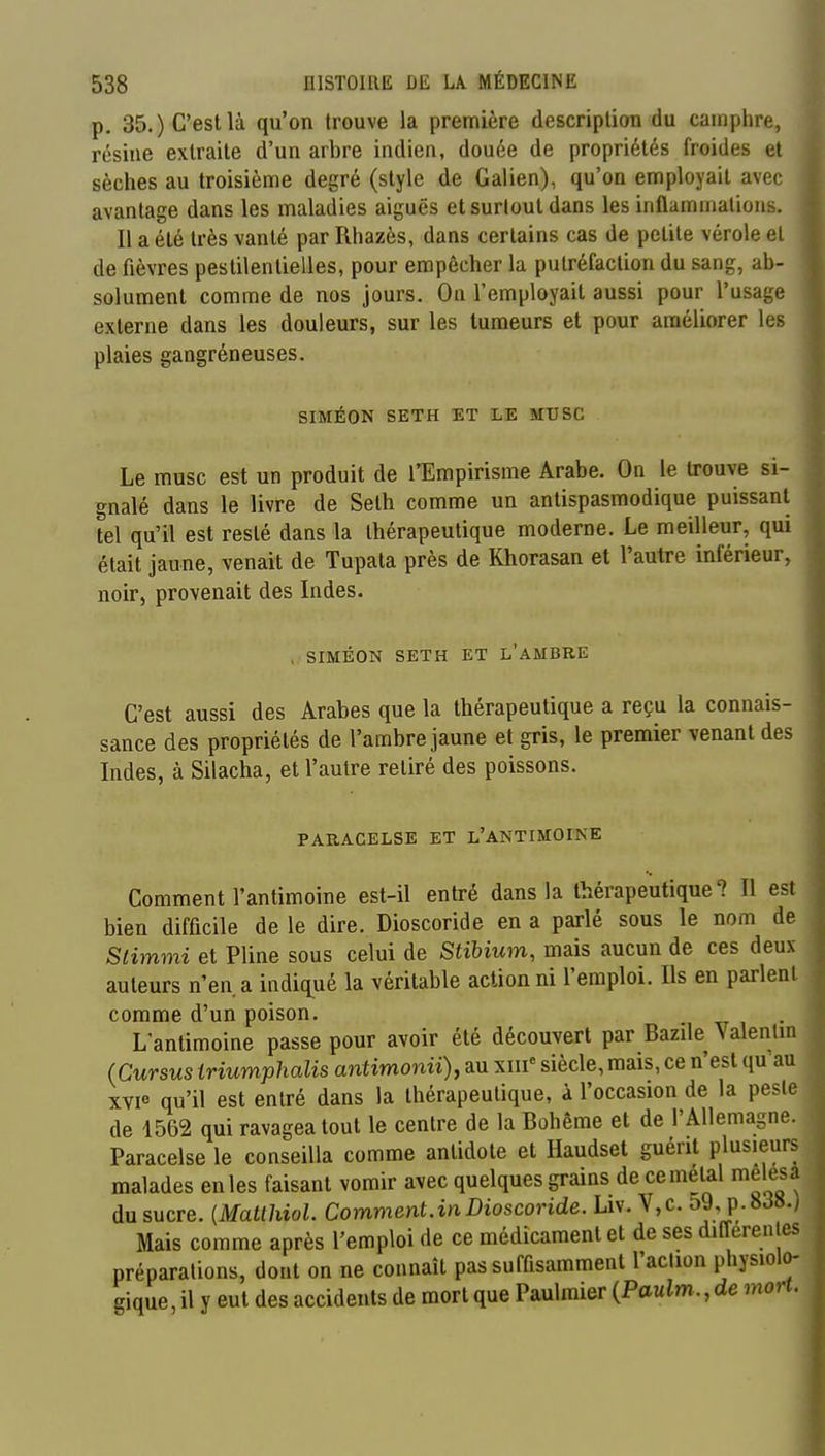 p. 35.) C'est là qu'on trouve la première description du camphre, résine extraite d'un arbre indien, douée de propriétés froides et sèches au troisième degré (style de Galien), qu'on employait avec avantage dans les maladies aiguës et surtout dans les inflammations. Il a été très vanté par Rhazès, dans certains cas de petite vérole et de fièvres pestilentielles, pour empêcher la putréfaction du sang, ab- solument comme de nos jours. Ou l'employait aussi pour l'usage externe dans les douleurs, sur les tumeurs et pour améliorer les plaies gangréneuses. SIMÉON SETH ET LE MTJSC Le musc est un produit de l'Empirisme Arabe. On le trouve si- gnalé dans le livre de Seth comme un antispasmodique puissant tel qu'il est resté dans la thérapeutique moderne. Le meilleur, qui était jaune, venait de Tupata près de Khorasan et l'autre inférieur, noir, provenait des Lides. > SIMÉON SETH ET L'AMBRE C'est aussi des Arabes que la thérapeutique a reçu la connais- sance des propriétés de l'ambre jaune et gris, le premier venant des Indes, à Silacha, et l'autre retiré des poissons. PARACELSE ET L'ANTIMOIKE Comment l'antimoine est-il entré dans la thérapeutique? Il est bien difficile de le dire. Dioscoride en a parlé sous le nom de Slimmi et Pline sous celui de Stihium, mais aucun de ces deux auteurs n'en a indiq^ué la véritable action ni l'emploi. Ils en parlent comme d'un poison. L'antimoine passe pour avoir été découvert par Bazile Valenlm (Cursus triumphalis antimonii), au xiii« siècle, mais, ce n'est qu'au xvi« qu'il est entré dans la thérapeutique, à l'occasion de la pesle de 1562 qui ravagea tout le centre de la Bohême et de l'Allemagne. Paracelse le conseilla comme antidote et Haudset guérit plusieurs malades enles faisant vomir avec quelques grains de ce métal melesa du sucre. {Matthiol. Comment.in Dioscoride. Liv. V,c. 59, p.8J8w Mais comme après l'emploi de ce médicament et de ses differenles préparations, dont on ne connaît pas suffisamment l'aclion physiolo- gique , il y eut des accidents de mort que Paulmier (Paulm., de mort.