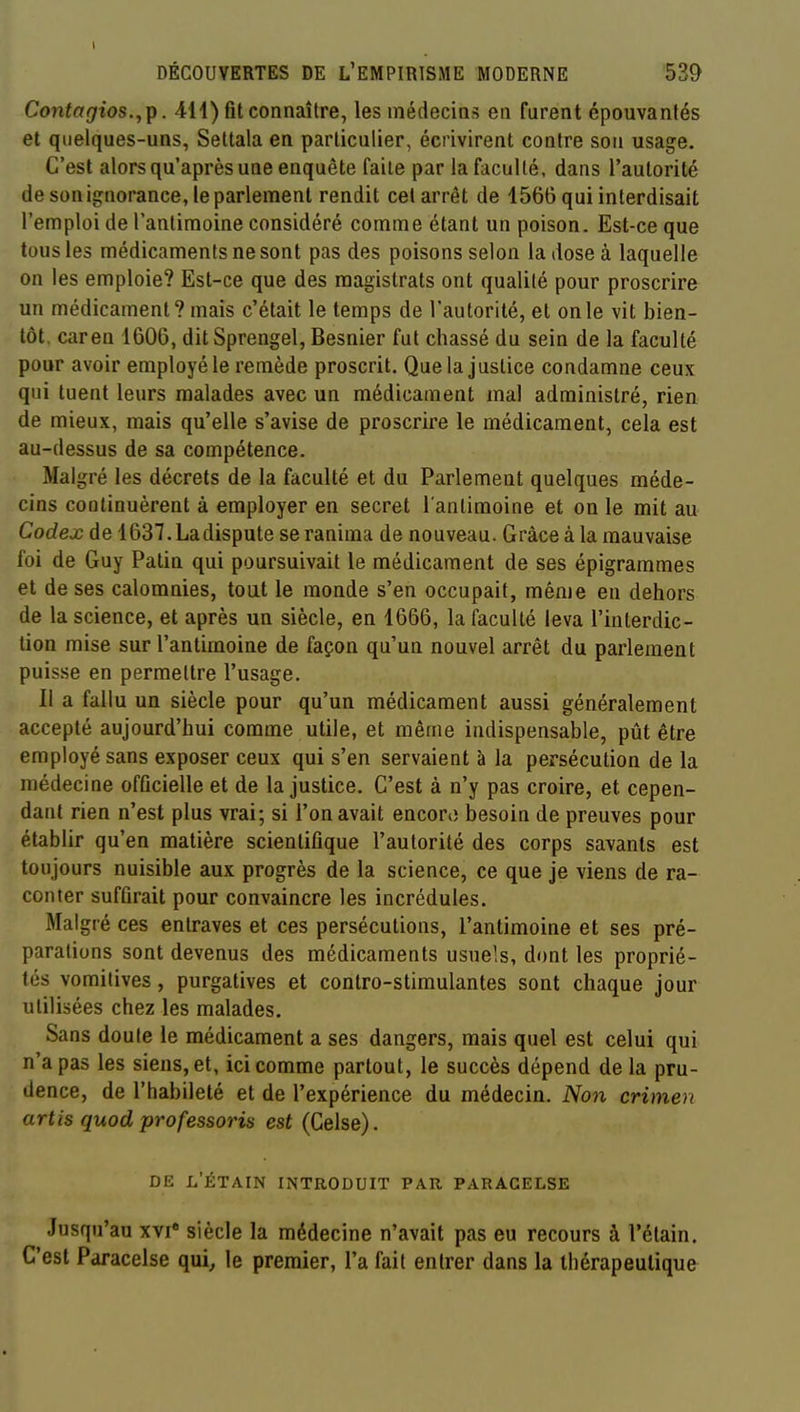 DÉCOUVERTES DE L'EMPIRISME MODERNE 539 Contagios.,Tp. Aii) fit connaître, les médecins en furent épouvantés et quelques-uns, Settala en particulier, écrivirent contre son usage. C'est alors qu'après une enquête faite par la faculté, dans l'autorité de son ignorance, le parlement rendit cet arrêt de 1566 qui interdisait l'emploi de l'antimoine considéré comme étant un poison. Est-ce que tous les médicaments ne sont pas des poisons selon la dose à laquelle on les emploie? Est-ce que des magistrats ont qualité pour proscrire un médicament? mais c'était le temps de l'autorité, et on le vit bien- tôt, caren 1606, dit Sprengel, Besnier fut chassé du sein de la faculté pour avoir employé le remède proscrit. Que la justice condamne ceux qui tuent leurs malades avec un médicament mal administré, rien de mieux, mais qu'elle s'avise de proscrire le médicament, cela est au-dessus de sa compétence. Malgré les décrets de la faculté et du Parlement quelques méde- cins continuèrent à employer en secret l'antimoine et on le mit au Codex de 1637. La dispute se ranima de nouveau. Grâce à la mauvaise foi de Guy Patin qui poursuivait le médicament de ses épigrarames et de ses calomnies, tout le monde s'en occupait, même en dehors de la science, et après un siècle, en 1666, la faculté leva l'interdic- tion mise sur l'antimoine de façon qu'un nouvel arrêt du parlement puisse en permettre l'usage. Il a fallu un siècle pour qu'un médicament aussi généralement accepté aujourd'hui comme utile, et même indispensable, pût être employé sans exposer ceux qui s'en servaient à la persécution de la médecine officielle et de la justice. C'est à n'y pas croire, et cepen- dant rien n'est plus vrai; si l'on avait encoriî besoin de preuves pour établir qu'en matière scientifique l'autorité des corps savants est toujours nuisible aux progrès de la science, ce que je viens de ra- conter suffirait pour convaincre les incrédules. Malgré ces entraves et ces persécutions, l'antimoine et ses pré- parations sont devenus des médicaments usuels, dont les proprié- tés vomitives, purgatives et contro-stimulantes sont chaque jour utilisées chez les malades. Sans doute le médicament a ses dangers, mais quel est celui qui n'a pas les siens, et, ici comme partout, le succès dépend de la pru- dence, de l'habileté et de l'expérience du médecin. Non crimen artis quod professons est (Celse). DE l'ÉTAIN introduit PAR PARAGELSE Jusqu'au xvi* siècle la médecine n'avait pas eu recours à l'étain. C'est Paracelse qui, le premier, l'a fait entrer dans la thérapeutique