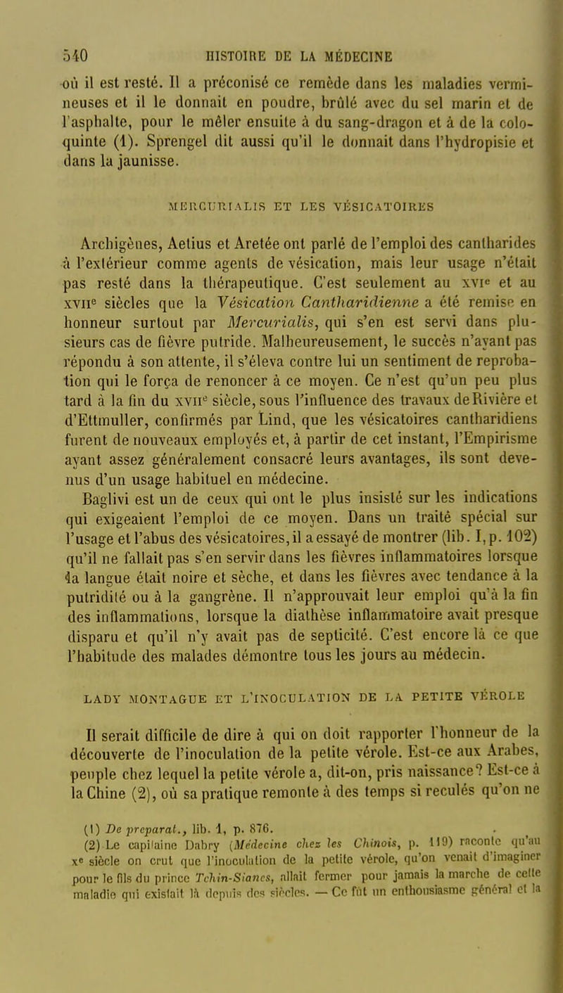 •OÙ il est resté. Il a préconisé ce remède dans les maladies vermi- neuses et il le donnait en poudre, brûlé avec du sel marin et de l'asphalte, pour le mêler ensuite à du sang-dragon et à de la colo- quinte (1). Sprengel dit aussi qu'il le donnait dans l'hydropisie et dans la jaunisse. MEUGURIALIS ET LES VÉSICATOIIIKS Arcliigènes, Aelius et Aretée ont parlé de l'emploi des canlharides à l'extérieur comme agents de vésication, mais leur usage n'était pas resté dans la thérapeutique. C'est seulement au xvic et au xvii^ siècles que la Vésication Cantharidienne a été remise en honneur surtout par Mercurialis, qui s'en est servi dans plu- sieurs cas de fièvre putride. Malheureusement, le succès n'ayant pas répondu à son attente, il s'éleva contre lui un sentiment de réproba- tion qui le força de renoncer à ce moyen. Ce n'est qu'un peu plus tard à la fin du xvii>= siècle, sous l'influence des travaux de Rivière el d'EttmuUer, confirmés par Lind, que les vésicatoires cantharidiens furent de nouveaux employés et, à partir de cet instant, l'Empirisme ayant assez généralement consacré leurs avantages, ils sont deve- nus d'un usage habituel en médecine. Baglivi est un de ceux qui ont le plus insisté sur les indications qui exigeaient l'emploi de ce moyen. Dans un traité spécial sur l'usage et l'abus des vésicatoires, il a essayé de montrer (lib. I, p. 102) qu'il ne fallait pas s'en servir dans les fièvres inflammatoires lorsque 4a langue était noire et sèche, et dans les fièvres avec tendance à la pulridilé ou à la gangrène. Il n'approuvait leur emploi qu'à la fin des inflammations, lorsque la diathèse inflammatoire avait presque disparu et qu'il n'y avait pas de septicité. C'est encore là ce que l'habitude des malades démontre tous les jours au médecin. LADY MONTAGUE ET L'INOCULATION DE LA PETITE VÉROLE Il serait difficile de dire à qui on doit rapporter fhonneur de la découverte de l'inoculation de la petite vérole. Est-ce aux Arabes, peuple chez lequel la petite vérole a, dit-on, pris naissance? Est-ce à la Chine (2), où sa pratique remonte à des temps si reculés qu'on ne (1) De préparai., lib. 1, p. 876. (2) capilaine Dabry {Médecine chez les Chinois, p. H9) raconle qu'au xe siècle on crut que l'inoculalion de la petile vérole, qu'on venait d'imaginer pour le fils du prince Tchin-Siancs, allait fermer pour jamais la marche de celle maladie qui existait ]h. depuis des Fiocles. — Ce fftl un enthousiasme général cl la