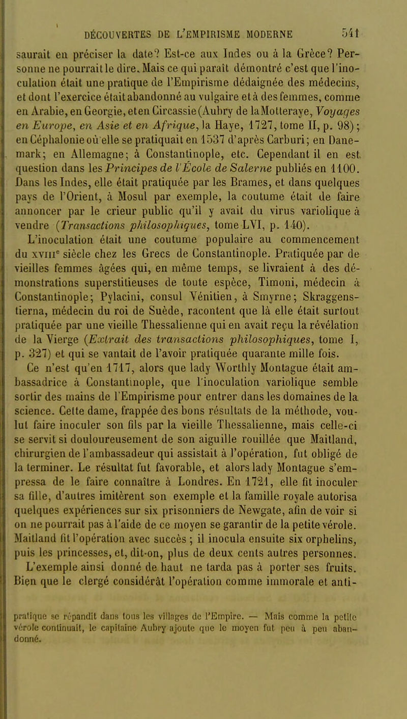 saurait en préciser la date? Est-ce aux Indes ou à la Grèce? Per- sonne ne pourrait le dire. Mais ce qui paraît démontré c'est que l'ino- culation était une pratique de l'Empirisme dédaignée des médecins, et dont l'exercice était abandonné au vulgaire et à des femmes, comme en Arabie, en Géorgie, eten Circassie(Aubry de laMotleraye, Voyages en Europe, en Asie et en Afrique, la Haye, 1727, tome II, p. 98) ; en Céphalonie où elle se pratiquait en 1537 d'après Carburi ; en Dane- mark; en Allemagne; à Constantinople, etc. Cependant il en est. question dans les Principes de l'École de Salerne publiés en 1100. Dans les Indes, elle était pratiquée par les Brames, et dans quelques pays de l'Orient, à Mosul par exemple, la coutume était de faire annoncer par le crieur public qu'il y avait du virus variolique à vendre {Transactions philosophiques, tome LVI, p. 140). L'inoculation était une coutume populaire au commencement du xviii^ siècle chez les Grecs de Constantinople. Pratiquée par de vieilles femmes âgées qui, en même temps, se livraient à des dé- monstrations superstitieuses de toute espèce, Timoni, médecin à Constantinople; Pylacini, consul Yénitien, à Smyrne; Skraggens- lierna, médecin du roi de Suède, racontent que là elle était surtout pratiquée par une vieille Thessalienne qui en avait reçu la révélation de la Vierge {Extrait des transactions philosophiques, tome I, p. 327) et qui se vantait de l'avoir pratiquée quarante mille fois. Ce n'est qu'en 1717, alors que lady Worthly Montagne était am- bassadrice à Constantmople, que l'inoculation variolique semble sortir des mains de l'Empirisme pour entrer dans les domaines de la science. Celte dame, frappée des bons résultats de la méthode, vou- lut faire inoculer son fds par la vieille Thessalienne, mais celle-ci se servit si douloureusement de son aiguille rouillée que Maitland, chirurgien de l'ambassadeur qui assistait à l'opération, fut obligé de la terminer. Le résultat fut favorable, et alors lady Montagne s'em- pressa de le faire connaître à Londres. En 1721, elle fit inoculer sa fdle, d'autres imitèrent son exemple et la famille royale autorisa quelques expériences sur six prisonniers de Newgate, afin de voir si on ne pourrait pas à l'aide de ce moyen se garantir de la petite vérole. Maitland fit l'opération avec succès ; il inocula ensuite six orphelins, puis les princesses, et, dit-on, plus de deux cents autres personnes. L'exemple ainsi donné de haut ne tarda pas à porter ses fruits. Bien que le clergé considérât l'opération comme immorale et anti- pratique se rùpandit dans loiis les villages de l'Empire. — Mnis comme la pelilc vérole continuait, le capitaine Aubry ajoute que le moyen fut peu ù peu aban- donné.
