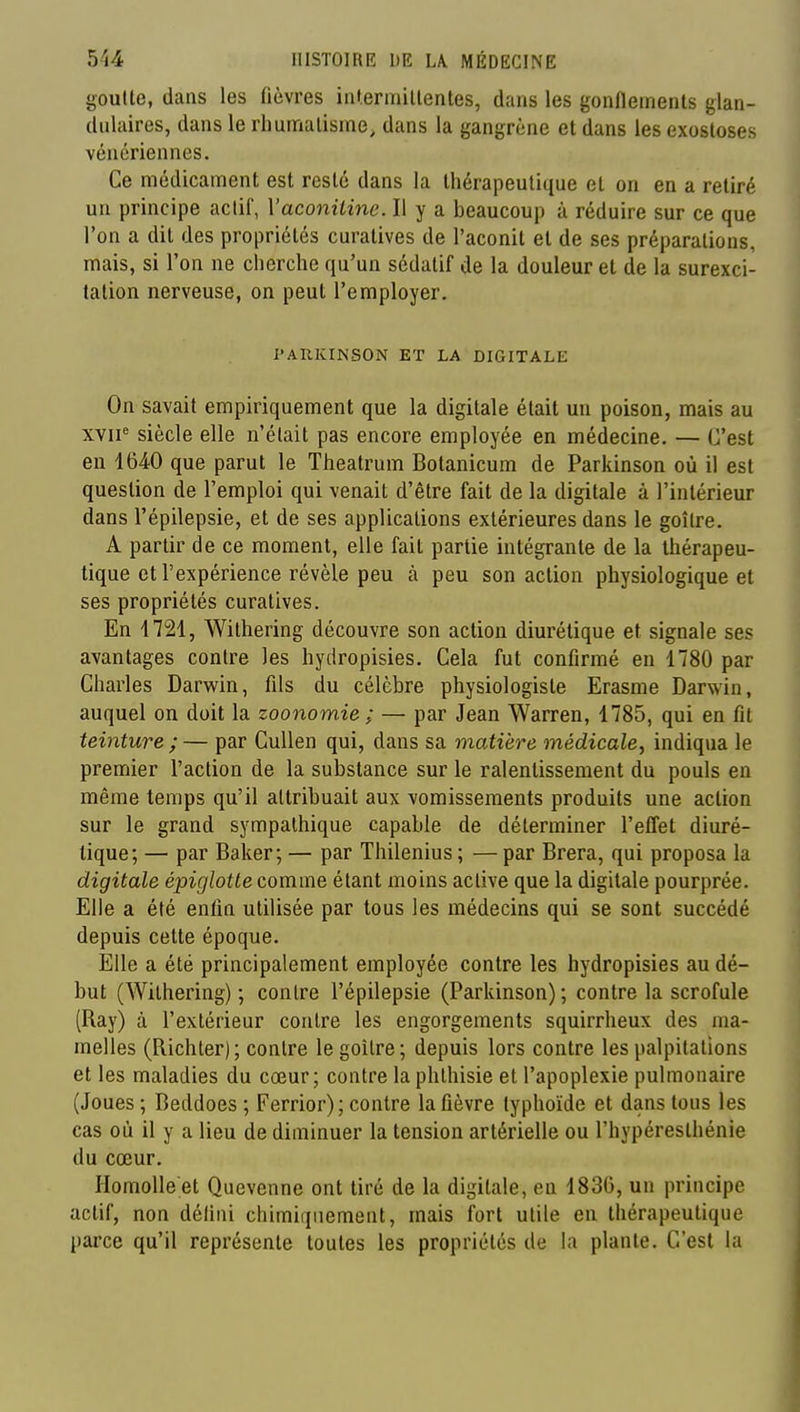 goutte, dans les fièvres intermillentes, dans les gonfleinenls glan- dulaires, dans le rhumatisme, dans la gangrène et dans les exosloses vénériennes. Ce médicament est resté dans la thérapeutique el on en a retiré un principe actif, Vaconiline. Il y a beaucoup à réduire sur ce que l'on a dit des propriétés curatives de l'aconit el de ses préparations, mais, si l'on ne cherche qu'un sédatif de la douleur el de la surexci- tation nerveuse, on peut l'employer. PARKINSON ET LA DIGITALE On savait empiriquement que la digitale était un poison, mais au xvii^ siècle elle n'était pas encore employée en médecine. — C'est en 1640 que parut le Theatrum Botanicum de Parkinson où il est question de l'emploi qui venait d'être fait de la digitale à l'intérieur dans l'épilepsie, et de ses applications extérieures dans le goitre. A partir de ce moment, elle fait partie intégrante de la thérapeu- tique et l'expérience révèle peu à peu son action physiologique et ses propriétés curatives. En 4721, Withering découvre son action diurétique et signale ses avantages contre les hydropisies. Cela fut confirmé en 1780 par Charles Darwin, fils du célèbre physiologiste Erasme Darwin, auquel on doit la zoonomie ; — par Jean Warren, 1785, qui en fit teinture ; — par CuUen qui, dans sa matière médicale^ indiqua le premier l'action de la substance sur le ralentissement du pouls en même temps qu'il attribuait aux vomissements produits une action sur le grand sympathique capable de déterminer l'effet diuré- tique; — par Baker; — par Thilenius ; — par Brera, qui proposa la digitale épiglotte comme étant moins active que la digitale pourprée. Elle a été enfin utilisée par tous les médecins qui se sont succédé depuis celle époque. Elle a été principalement employée contre les hydropisies au dé- but (Withering) ; contre l'épilepsie (Parkinson) ; contre la scrofule (Ray) à l'exlérieur contre les engorgements squirrheux des ma- melles (Richler); contre le goitre; depuis lors contre les palpitations et les maladies du cœur; contre la phthisie et l'apoplexie pulmonaire (Joues ; Beddoes ; Ferrior); contre la fièvre typhoïde el dans tous les cas où il y a lieu de diminuer la tension artérielle ou l'hypéreslhénie du cœur. HomoUe et Quevenne ont tiré de la digitale, en 183G, un principe actif, non déliai chimiquement, mais fort utile en thérapeutique parce qu'il représente toutes les propriétés de la plante. C'est la