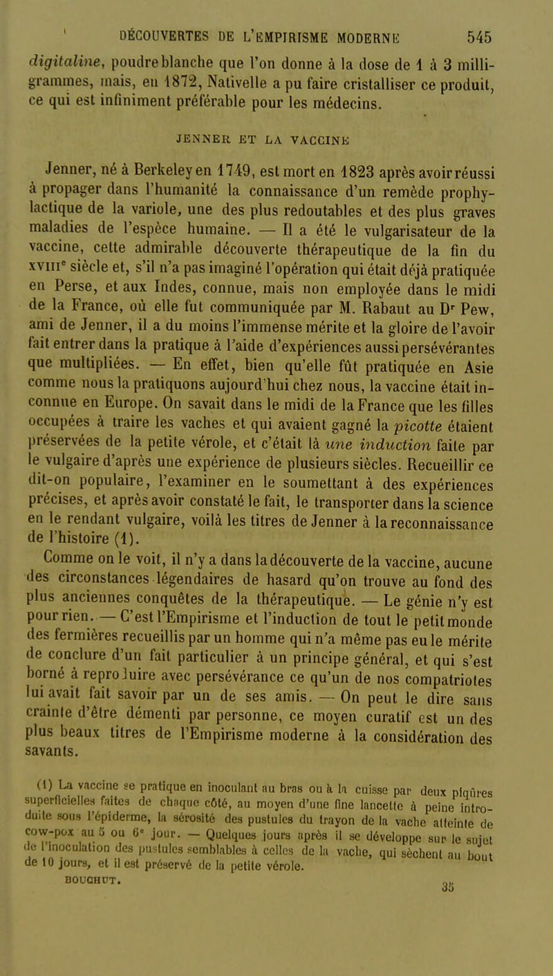 digitaline, poudre blanche que l'on donne à la dose de 1 à 3 milli- grammes, mais, eu 1872, Nativelle a pu faire cristalliser ce produit, ce qui est infiniment préférable pour les médecins. JENNER ET LA VACCINE Jenner, né à Berkeley en 4749, est mort en 4823 après avoir réussi à propager dans l'humanité la connaissance d'un remède prophy- lactique de la variole, une des plus redoutables et des plus graves maladies de l'espèce humaine. — Il a été le vulgarisateur de la vaccine, cette admirable découverte thérapeutique de la fin du xviii^ siècle et, s'il n'a pas imaginé l'opération qui était déjà pratiquée en Perse, et aux Indes, connue, mais non employée dans le midi de la France, où elle fut communiquée par M. Rabaut au D' Pew, ami de Jenner, il a du moins l'immense mérite et la gloire de l'avoir fait entrer dans la pratique à l'aide d'expériences aussi persévérantes que multipliées. — En effet, bien qu'elle fût pratiquée en Asie comme nous la pratiquons aujourd'hui chez nous, la vaccine était in- connue en Europe. On savait dans le midi de la France que les filles occupées à traire les vaches et qui avaient gagné la picotte étaient préservées de la petite vérole, et c'était là une induction faite par le vulgaire d'après une expérience de plusieurs siècles. Recueillir ce dit-on populaire, l'examiner en le soumettant à des expériences précises, et après avoir constaté le fait, le transporter dans la science en le rendant vulgaire, voilà les titres de Jenner à la reconnaissance de l'histoire (4). Conime on le voit, il n'y a dans la découverte delà vaccine, aucune des circonstances légendaires de hasard qu'on trouve au fond des plus anciennes conquêtes de la thérapeutique. — Le génie n'y est pourrien. —C'est l'Empirisme et l'induction de tout le petit monde des fermières recueillis par un homme qui n'a même pas eu le mérite de conclure d'un fait particulier à un principe général, et qui s'est borné à reproJuire avec persévérance ce qu'un de nos compatriotes lui avait fait savoir par un de ses amis. — On peut le dire sans crainte d'être démenti par personne, ce moyen curatif est un des plus beaux titres de l'Empirisme moderne à la considération des savants. (1) U vaccine se pratique en inoculant nu bras ou à h cuisse par deux piqûres superficielles faites de chaque côté, au moyen d'une fine lancelle à peine intro- duite sous l'épiderme, la sérosité des pustules du trayon de la vache atleinle de cow-pox au 3 ou G« jour. - Quelques jours après il se développe sur le sujet de 1 inoculation des pustules semblables à celles de la vache, qui sèchent au bout de 10 jours, et il est préservé de la petite vérole. BOUGHUT.