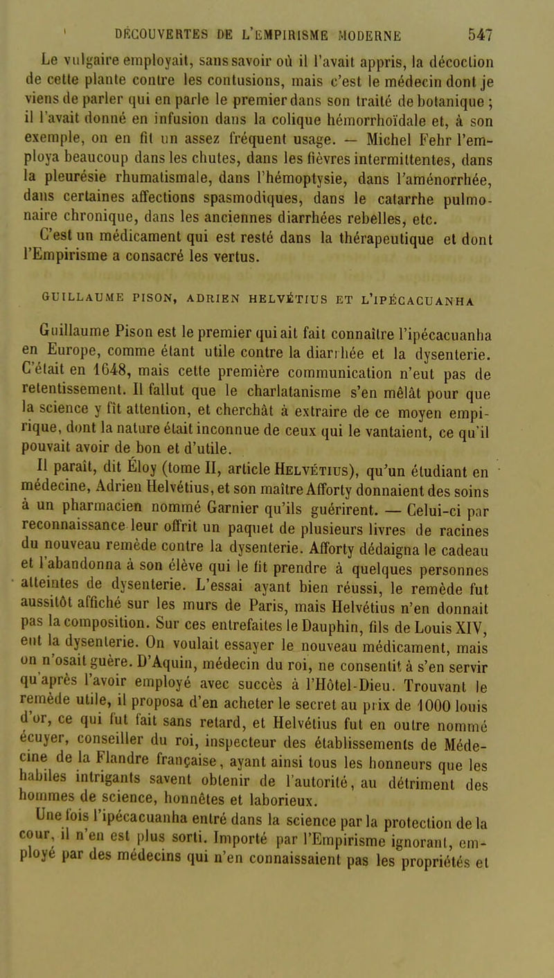 Le vulgaire employait, sans savoir où il l'avait appris, la décoction de cette plante contre les contusions, mais c'est le médecin dont je viens de parler qui en parle le premier dans son traité de botanique ; il l'avait donné en infusion dans la colique hémorrhoïdale et, à son exemple, on en fit un assez fréquent usage. — Michel Fehr l'em- ploya beaucoup dans les chutes, dans les fièvres intermittentes, dans la pleurésie rhumatismale, dans l'hémoptysie, dans l'aménorrhée, dans certaines affections spasmodiques, dans le catarrhe pulmo- naire chronique, dans les anciennes diarrhées rebelles, etc. C'est un médicament qui est resté dans la thérapeutique et dont l'Empirisme a consacré les vertus. GUILLAUME PISON, ADRIEN HELVÉTIUS ET L'iPÉCACUANHA Guillaume Pison est le premier qui ait fait connaître l'ipécacuanha en Europe, comme étant utile contre la diari liée et la dysenterie. C'était en 1648, mais cette première communication n'eut pas de retentissement. Il fallut que le charlatanisme s'en mêlât pour que la science y fit attention, et cherchât à extraire de ce moyen empi- rique, dont la nature était inconnue de ceux qui le vantaient, ce qu'il pouvait avoir de bon et d'utile. Il paraît, dit Éloy (tome II, article Helvétius), qu'un étudiant en médecine, Adrien Helvétius, et son maître Afforty donnaient des soins à un pharmacien nommé Garnier qu'ils guérirent. — Celui-ci par reconnaissance leur offrit un paquet de plusieurs livres de racines du nouveau remède contre la dysenterie. Afforty dédaigna le cadeau et l'abandonna à son élève qui le fit prendre à quelques personnes atteintes de dysenterie. L'essai ayant bien réussi, le remède fut aussitôt affiché sur les murs de Paris, mais Helvétius n'en donnait pas la composition. Sur ces entrefaites le Dauphin, fils de Louis XIV, eut la dysenterie. On voulait essayer le nouveau médicament, mais on n'osait guère. D'Aquiu, médecin du roi, ne consentit à s'en servir qu'après l'avoir employé avec succès à l'Hôtel-Dieu. Trouvant le remède utile, il proposa d'en acheter le secret au prix de 1000 louis d'or, ce qui fut fait sans relard, et Helvétius fut en outre nommé ecuyer, conseiller du roi, inspecteur des établissements de Méde- cine de la Flandre française, ayant ainsi tous les honneurs que les habiles intrigants savent obtenir de l'autorité, au détriment des hommes de science, honnêtes et laborieux. Une fois l'ipécacuanha entré dans la science par la protection de la cour, il n'en est plus sorti. Importé par l'Empirisme ignorant, em- ployé par des médecins qui n'en connaissaient pas les propriétés et